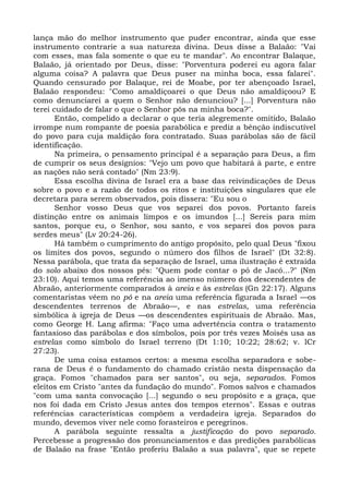 lança mão do melhor instrumento que puder encontrar, ainda que esse
instrumento contrarie a sua natureza divina. Deus disse a Balaão: "Vai
com esses, mas fala somente o que eu te mandar". Ao encontrar Balaque,
Balaão, já orientado por Deus, disse: "Porventura poderei eu agora falar
alguma coisa? A palavra que Deus puser na minha boca, essa falarei".
Quando censurado por Balaque, rei de Moabe, por ter abençoado Israel,
Balaão respondeu: "Como amaldiçoarei o que Deus não amaldiçoou? E
como denunciarei a quem o Senhor não denunciou? [...] Porventura não
terei cuidado de falar o que o Senhor pôs na minha boca?".
       Então, compelido a declarar o que teria alegremente omitido, Balaão
irrompe num rompante de poesia parabólica e prediz a bênção indiscutível
do povo para cuja maldição fora contratado. Suas parábolas são de fácil
identificação.
       Na primeira, o pensamento principal é a separação para Deus, a fim
de cumprir os seus desígnios: "Vejo um povo que habitará à parte, e entre
as nações não será contado" (Nm 23:9).
       Essa escolha divina de Israel era a base das reivindicações de Deus
sobre o povo e a razão de todos os ritos e instituições singulares que ele
decretara para serem observados, pois dissera: "Eu sou o
       Senhor vosso Deus que vos separei dos povos. Portanto fareis
distinção entre os animais limpos e os imundos [...] Sereis para mim
santos, porque eu, o Senhor, sou santo, e vos separei dos povos para
serdes meus" (Lv 20:24-26).
       Há também o cumprimento do antigo propósito, pelo qual Deus "fixou
os limites dos povos, segundo o número dos filhos de Israel" (Dt 32:8).
Nessa parábola, que trata da separação de Israel, uma ilustração é extraída
do solo abaixo dos nossos pés: "Quem pode contar o pó de Jacó...?" (Nm
23:10). Aqui temos uma referência ao imenso número dos descendentes de
Abraão, anteriormente comparados à areia e às estrelas (Gn 22:17). Alguns
comentaristas vêem no pó e na areia uma referência figurada a Israel —os
descendentes terrenos de Abraão—, e nas estrelas, uma referência
simbólica à igreja de Deus —os descendentes espirituais de Abraão. Mas,
como George H. Lang afirma: "Faço uma advertência contra o tratamento
fantasioso das parábolas e dos símbolos, pois por três vezes Moisés usa as
estrelas como símbolo do Israel terreno (Dt 1:10; 10:22; 28:62; v. lCr
27:23).
       De uma coisa estamos certos: a mesma escolha separadora e sobe-
rana de Deus é o fundamento do chamado cristão nesta dispensação da
graça. Fomos "chamados para ser santos", ou seja, separados. Fomos
eleitos em Cristo "antes da fundação do mundo". Fomos salvos e chamados
"com uma santa convocação [...] segundo o seu propósito e a graça, que
nos foi dada em Cristo Jesus antes dos tempos eternos". Essas e outras
referências características compõem a verdadeira igreja. Separados do
mundo, devemos viver nele como forasteiros e peregrinos.
       A parábola seguinte ressalta a justificação do povo separado.
Percebesse a progressão dos pronunciamentos e das predições parabólicas
de Balaão na frase "Então proferiu Balaão a sua palavra", que se repete
 