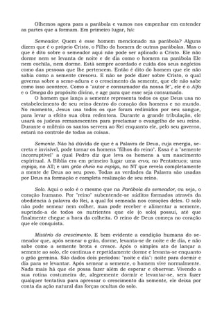 Olhemos agora para a parábola e vamos nos empenhar em entender
as partes que a formam. Em primeiro lugar, há:

      Semeador. Quem é esse homem mencionado na parábola? Alguns
dizem que é o próprio Cristo, o Filho do homem de outras parábolas. Mas o
que é dito sobre o semeador aqui não pode ser aplicado a Cristo. Ele não
dorme nem se levanta de noite e de dia como o homem na parábola Ele
nem cochila, nem dorme. Está sempre acordado e cuida dos seus negócios
como das pessoas que lhe pertencem. Então é dito do homem que ele não
sabia como a semente cresceu. E não se pode dizer sobre Cristo, o qual
governa sobre a seme-adura e o crescimento da semente, que ele não sabe
como isso acontece. Como o "autor e consumador da nossa fé", ele é o Alfa
e o Omega do propósito divino, e age para que esse seja consumado.
      O homem que lança a semente representa todos os que Deus usa no
estabelecimento de seu reino dentro do coração dos homens e no mundo.
No momento, Jesus usa todos os que foram redimidos por seu sangue,
para levar a efeito sua obra redentora. Durante a grande tribulação, ele
usará os judeus remanescentes para proclamar o evangelho de seu reino.
Durante o milênio os santos servem ao Rei enquanto ele, pelo seu governo,
estará no controle de todas as coisas.

      Semente. Não há dúvida de que é a Palavra de Deus, cuja energia, se-
creta e invisível, pode tornar os homens "filhos do reino". Essa é a "semente
incorruptível" a qual Pedro diz que leva os homens a um nascimento
espiritual. A Bíblia era em primeiro lugar uma erva, no Pentateuco; uma
espiga, no AT; e um grão cheio na espiga, no NT que revela completamente
a mente de Deus ao seu povo. Todas as verdades da Palavra são usadas
por Deus na formação e completa realização de seu reino.

      Solo. Aqui o solo é o mesmo que na Parábola do semeador, ou seja, o
coração humano. Por "reino" subentende-se súditos formados através da
obediência à palavra do Rei, a qual foi semeada nos corações deles. O solo
não pode semear nem colher, mas pode receber e alimentar a semente,
suprindo-a de todos os nutrientes que ele (o solo) possui, até que
finalmente chegue a hora da colheita. O reino de Deus começa no coração
que ele conquista.

     Mistério do crescimento. E bem evidente a condição humana do se-
meador que, após semear o grão, dorme, levanta-se de noite e de dia, e não
sabe como a semente brota e cresce. Após o simples ato de lançar a
semente ao solo, ele continua e repetidamente dorme e levanta-se enquanto
o grão germina. São dados dois períodos: "noite e dia": noite para dormir e
dia para se levantar. Após semear a semente, o homem vive normalmente.
Nada mais há que ele possa fazer além de esperar e observar. Vivendo a
sua rotina costumeira de, alegremente dormir e levantar-se, sem fazer
qualquer tentativa para apressar o crescimento da semente, ele deixa por
conta da ação natural das forças ocultas do solo.
 