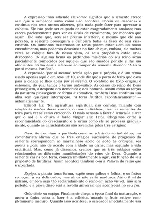A expressão "não sabendo ele como" significa que a semente cresce
sem que o semeador saiba como isso acontece. Porém ele descansa e
continua nos seus outros afazeres, pois nada pode fazer para apressar a
colheita. Ele não pode ser culpado de estar exageradamente ansioso; mas
espera pacientemente para ver os sinais de crescimento, por menores que
sejam. Ele sabe que, sem ser preciso interferir, e mesmo que ele não
perceba, a semente prosseguirá e cumprirá todas as fases de seu cres-
cimento. Os caminhos misteriosos de Deus podem estar além do nosso
entendimento, mas podemos descansar no fato de que, embora, ele muitas
vezes se coloque fora de nossa vista, os seus propósitos estão ama-
durecendo. De alguma forma os profundos mistérios do seu reino serão
parcialmente conhecidos por aqueles que são amados por ele e lhe são
obedientes. Então Jesus refere-se ao romper da semente dizendo: "A terra
por si mesma frutifica".
      A expressão "por si mesma" revela ação por si própria, e é um termo
usado apenas aqui e em Atos 12:10, onde diz que a porta de ferro que dava
para a cidade se lhes abriu por si mesma. O vocábulo no texto original é
automate, do qual temos o termo automático. As coisas do reino de Deus
prosseguem, a despeito dos demônios e dos homens. Assim como as forças
da natureza prosseguem de forma automática, também Deus continua sua
obra sem qualquer interrupção. "A terra frutifica espontaneamente" —
automaticamente.
      Ellicott diz: "Na agricultura espiritual, não convém, falando com
relação às nações desse mundo, ou aos indivíduos, tirar as sementes da
terra para ver se estão crescendo. O mais sensato a fazer é semeá-la e crer
que o sol e a chuva a farão vingar" (Ec 11:6). Chegamos então à
espontaneidade do crescimento e à forma como ele se processa gradual-
mente, quando as características são reveladas pelos três estágios:

      Erva. Ao examinar a parábola como se referindo ao indivíduo, um
comentarista afirma que os três estágios sucessivos do progresso da
semente correspondem ao maravilhoso apelo de João às crianças, aos
jovens e pais, não de acordo com a idade na carne, mas segundo a vida
espiritual. Mas, como já dissemos, cremos que os três estágios estão
relacionados às diferentes manifestações do reino de Deus. Quando a
semente cai na boa terra, começa imediatamente a agir, em função do seu
propósito de frutificar. Assim acontece também com a Palavra do reino que
é enxertada.

      Espiga. A planta toma forma, expõe seus galhos e folhas, e os frutos
começam a ser delineados; mas ainda não estão maduros. Até o final do
milênio, embora seja tão declaradamente o reino em ação visível, não será
perfeito, e a prova disso será a revolta universal que acontecerá no seu fim.

     Grão cheio na espiga. Finalmente chega a época final da maturação, e
agora a única coisa a fazer é a colheita, quando o fruto estiver com-
pletamente maduro. Quando isso acontece, o semeador imediatamente usa
 