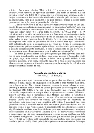a foice e faz a sua colheita. "Mete a foice" é a mesma expressão usada,
quando Jesus mandou os apóstolos colherem uma safra de almas: "Eu vos
enviei a ceifar" (Jo 4:38). O crescimento é o processo que acontece após o
lançar da semente. Porém a safra final é determinada pelo momento certo
da maturação, "não pelo calendário ou pelo relógio". Chega a época certa
para entrar em ação, para a garantia da colheita.
      O ensino de Cristo e de seus apóstolos torna evidente que há um pro-
pósito divino com relação às épocas. Aqui na parábola a "colheita" pode ser
interpretada como a consumação de todas as coisas, quando Deus será
"tudo em todos" (Ef 3:10, 11; 2Co 5:19; Mt 13:39, 40, 49; Ap 14:14-18). "A
colheita é o fim da vida de cada homem, e a foice está nas mãos do anjo da
morte". Deverá haver uma temível colheita de condenação para "o joio", ou
seja, todos os que morrem fora de Cristo. Deverá haver uma colheita de
recompensa para todos os que forem fiéis até a morte. Mas aqui "a colheita"
está relacionada com a consumação do reino de Deus, a consumação
supremamente gloriosa quando, após o diabo ser derrotado para sempre, e
o pecado completamente destruído, e com o surgimento de um novo céu e
de uma nova terra, Jesus então entregará todas as coisas ao Pai.
      Se essas palavras forem lidas por alguém que esteja pronto para mo-
rar no céu, amadurecido na piedade, não tema, porque o Semeador cheio
de graça, cuja mão amável segura a foice, sabe quando colher a sua
semente preciosa. Que você, enquanto aguarda a hora de partir, possa ser
abundante na esperança, à medida que contempla a alegria da colheita nos
campos celestiais acima de nós.


                        Parábola da candeia e da luz
                            (Mc 4:21,22; Lc 8:16,17)

      Na parte em que tratamos sobre as parábolas em Mateus, já demos
atenção a uma figura de linguagem semelhante à que Marcos usa aqui,
como Lucas o faz. No entanto, torna-se necessária uma palavra a mais,
desde que Marcos omite todas as outras parábolas que se seguem a essa,
da Candeia (Mt 5:15), e "a liga à do Semeador, que era um conceito
conhecido naqueles dias e em que Mateus aparece num contexto diferente".
Ellicott acredita que o tratamento que Marcos faz sobre a Candeia é
diferente do que está em Mateus, e comenta: "Considerando-se que o nosso
Senhor usava um método de ensino que consistia na repetição de
provérbios, sob aspectos e em ocasiões diferentes, é provável que esse
provérbio sobre a candeia tenha sido realmente proferido dentro de um
contexto como o que vemos aqui. O conhecimento dos discípulos sobre o
significado da parábola não lhes foi dado, para que o retivessem, mas para
que o fizessem brilhar a outros também (Lc 8:16). Provavelmente devemos
a essas palavras tão bem pronunciadas o registro dessa parábola em três
dos quatro evangelhos". Jesus dá a razão por que ensinava por parábolas
(Mc 4:10-12). A verdade está escondida nas parábolas, para que possa ser
revelada (Mc 4:21-25). Esse princípio importante é enunciado na frase que
 