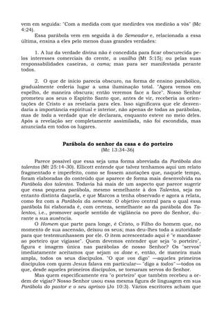 vem em seguida: "Com a medida com que medirdes vos medirão a vós" (Mc
4:24).
      Essa parábola vem em seguida à do Semeador e, relacionada a essa
última, ensina a eles pelo menos duas grandes verdades:

      1. A luz da verdade divina não é concedida para ficar obscurecida pe-
los interesses comerciais do crente, a vasilha (Mt 5:15); ou pelas suas
responsabilidades caseiras, a cama; mas para ser manifestada perante
todos.

      2. O que de início parecia obscuro, na forma de ensino parabólico,
gradualmente cederia lugar a uma iluminação total. "Agora vemos em
espelho, de maneira obscura; então veremos face a face". Nosso Senhor
prometeu aos seus o Espírito Santo que, antes de vir, receberia as orien-
tações de Cristo e as revelaria para eles. Isso significava que ele desven-
daria a importância espiritual e interior, não apenas de todas as parábolas,
mas de toda a verdade que ele declarara, enquanto esteve no meio deles.
Após a revelação ser completamente assimilada, não foi escondida, mas
anunciada em todos os lugares.


                 Parábola do senhor da casa e do porteiro
                                 (Mc 13:34-36)

      Parece possível que essa seja uma forma abreviada da Parábola dos
talentos (Mt 25:14-30). Ellicott entende que talvez tenhamos aqui um relato
fragmentado e imperfeito, como se fossem anotações que, naquele tempo,
foram elaboradas do conteúdo que aparece de forma mais desenvolvida na
Parábola dos talentos. Todavia há mais de um aspecto que parece sugerir
que essa pequena parábola, mesmo semelhante à dos Talentos, seja no
entanto distinta daquela, e que Marcos a tenha observado e agora a relata,
como fez com a Parábola da semente. O objetivo central para o qual essa
parábola foi elaborada é, com certeza, semelhante ao da parábola dos Ta-
lentos, i.e., promover aquele sentido de vigilância no povo do Senhor, du-
rante a sua ausência.
      O Homem que parte para longe, é Cristo, o Filho do homem que, no
momento de sua ascensão, deixou os seus; mas deu-lhes toda a autoridade
para que testemunhassem por ele. O item acrescentado aqui é "e mandasse
ao porteiro que vigiasse". Quem devemos entender que seja "o porteiro",
figura e imagem única nas parábolas de nosso Senhor? Os "servos"
imediatamente aceitamos que sejam os doze e, então, de maneira mais
ampla, todos os seus discípulos. "O que vos digo" —aqueles primeiros
discípulos com quem Jesus falava em particular— "digo a todos" —todos os
que, desde aqueles primeiros discípulos, se tornaram servos do Senhor.
      Mas quem especificamente era "o porteiro" que também recebeu a or-
dem de vigiar? Nosso Senhor usou essa mesma figura de linguagem em sua
Parábola do pastor e o seu aprisco (Jo 10:3). Vários escritores acham que
 