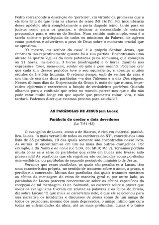 Pedro corresponde à descrição do "porteiro", em virtude da promessa que a
ele fora feita de que teria as chaves do reino (Mt 16:19). Foi incumbência
desse apóstolo abrir completamente a porta daquele reino, tanto para os
judeus como para os gentios, e declarar a necessidade de estarem
preparados para o retorno do Senhor. Num sentido mais amplo, essa é a
tarefa solene e privilegiada de todos os ministros da Palavra, de agirem
como porteiros e advertirem o povo de Deus sobre o momento crucial que
se aproxima.
      "O mestre, ou senhor da casa" é o próprio Senhor Jesus, que
retornará tão repentinamente quanto foi a sua partida. Encontramos uma
alusão às quatro vigílias da noite (adotadas pelos romanos), que começam
às 21 horas, meia-noite, 3 horas (madrugada) e 6 horas (manhã) nas
expressões tarde, meia-noite, cantar do galo e pela manhã. Podemos crer
que cada um desses períodos teve o seu equivalente, e abrange muitos
séculos da história humana. O retorno inespe. rado do senhor da casa é
um tin0 de eco das duas parábolas —a dos Talentos e a das Dez virgens.
Nesses últimos dias da Dispensação da Graça é, mais do que nunca, impe-
rativo vigiarmos e exercermos a função de verdadeiros porteiros. Quando
olhamos para a confusão que reina no mundo, parece-nos que o dia não
pode estar muito longe em que aquele que prometeu voltar, virá, e não
tardará. Podemos dizer que estamos prontos para saudá-lo?


                    AS PARÁBOLAS DE JESUS (em Lucas)

                    Parábola do credor e dois devedores
                                  (Lc 7:41-43)

       O evangelho de Lucas, como o de Mateus, é rico em material parabó-
lico. Lucas, "o mais versátil de todos os escritores do NT", concede-nos uma
lista de 35 parábolas, 19 das quais somente são encontradas nesse livro.
As outras 16 encontram-se em um ou mais dos outros evangelhos. Por
exemplo, a da Noiva e do noivo (Lc 5:34, 35; Mt 9; Mc 2). Teríamos perdido
muita coisa se a série de parábolas que estão em Lucas não tivesse sido
preservada! As parábolas que ele registrou são conhecidas como parábolas
intermediárias, ou parábolas do segundo período do ministério de Jesus.
       Veremos que essas parábolas, as quais são peculiares a Lucas, têm
uma característica própria, no sentido de tratarem sobre o amor, a graça, o
perdão e a concessão. Muitas das parábolas das quais tratamos mostram
os efeitos da mensagem do reino de maneira geral e, por outro lado, as
parábolas de Lucas parecem concentrar-se sobre os efeitos específicos da
recepção de tal mensagem. O dr. Salmond, ao escrever sobre o prazer que
todos os evangelistas tiveram em relatar as palavras e os feitos de Cristo,
diz sobre Lucas: "O que mais se caracteriza nele, é que ele selecionou para
sua narrativa os incidentes e discursos de Jesus como de um amigo de
todos os pecadores, mesmo dos mais depravados, o amigo íntimo que cura
todas as enfermidades da alma, até as mais profundas. Lucas é o único
 