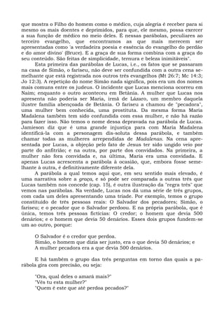 que mostra o Filho do homem como o médico, cuja alegria é receber para si
mesmo os mais doentes e deprimidos, para que, ele mesmo, possa exercer
a sua função de médico no meio deles. É nessas parábolas, peculiares ao
terceiro evangelho, que encontramos as que mais merecem ser
apresentadas como 'a verdadeira poesia e essência do evangelho do perdão
e do amor divino' (Bruce). E a graça de sua forma combina com a graça do
seu conteúdo. São feitas de simplicidade, ternura e beleza inimitáveis".
      Esta primeira das parábolas de Lucas, i.e., os fatos que se passaram
na casa de Simão, o fariseu, não deve ser confundida com a outra cena se-
melhante que está registrada nos outros três evangelhos (Mt 26:7; Mc 14:3;
Jo 12:3). A repetição do nome Simão nada significa, pois era um dos nomes
mais comuns entre os judeus. O incidente que Lucas menciona ocorreu em
Naim; enquanto o outro aconteceu em Betânia. A mulher que Lucas nos
apresenta não poderia ser Maria, irmã de Lázaro, um membro daquela
ilustre família abençoada de Betânia. O fariseu a chamou de "pecadora",
uma mulher bem conhecida, uma prostituta. Da mesma forma Maria
Madalena também tem sido confundida com essa mulher, e não há razão
para fazer isso. Não temos o nome dessa depravada na parábola de Lucas.
Jamieson diz que é uma grande injustiça para com Maria Madalena
identificá-la com a personagem dis-soluta dessa parábola, e também
chamar todas as mulheres arrependidas de Madalenas. Na cena apre-
sentada por Lucas, a objeção pelo fato de Jesus ter sido ungido veio por
parte do anfitrião; e na outra, por parte dos convidados. Na primeira, a
mulher não fora convidada e, na última, Maria era uma convidada. E
apenas Lucas acrescenta a parábola à ocasião, que, embora fosse seme-
lhante à outra, é definitivamente diferente dela.
      A parábola a qual temos aqui que, em seu sentido mais elevado, é
uma narrativa sobre a graça, e só pode ser comparada a outras três que
Lucas também nos concede (cap. 15), é outra ilustração da "regra três" que
vemos nas parábolas. Na verdade, Lucas nos dá uma série de três grupos,
com cada um deles apresentando uma tríade. Por exemplo, temos o grupo
constituído de três pessoas reais: O Salvador dos pecadores; Simão, o
fariseu; e o pecador que o Salvador perdoou. E na própria parábola, que é
única, temos três pessoas fictícias: O credor; o homem que devia 500
denários; e o homem que devia 50 denários. Esses dois grupos fundem-se
um ao outro, porque:

     O Salvador é o credor que perdoa.
     Simão, o homem que dizia ser justo, era o que devia 50 denários; e
     A mulher pecadora era a que devia 500 denários.

     E há também o grupo das três perguntas em torno das quais a pa-
rábola gira com precisão, ou seja:

     "Ora, qual deles o amará mais?"
     "Vês tu esta mulher?"
     "Quem é este que até perdoa pecados?"
 