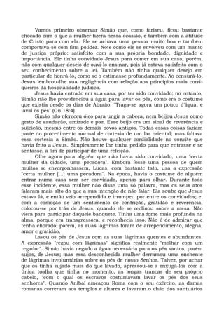 Vamos primeiro observar Simão que, como fariseu, ficou bastante
chocado com o que a mulher fizera nessa ocasião, e também com a atitude
de Cristo para com ela. Ele se achava uma pessoa muito boa e também
comportava-se com fina polidez. Note como ele se envolveu com um manto
de justiça próprio: satisfeito com a sua própria bondade, dignidade e
importância. Ele tinha convidado Jesus para comer em sua casa; porém,
não com qualquer desejo de ouvi-lo ensinar, pois já estava satisfeito com o
seu conhecimento sobre a lei. Também não tinha qualquer desejo em
particular de honrá-lo, como se o estimasse profundamente. Ao censurá-lo,
Jesus lembrou-lhe sua negligência com relação aos princípios mais corri-
queiros da hospitalidade judaica.
      Jesus havia entrado em sua casa, por ter sido convidado; no entanto,
Simão não lhe providenciou a água para lavar os pés, como era o costume
que existia desde os dias de Abraão: "Traga-se agora um pouco d'água, e
lavai os pés" (Gn 18:4).
      Simão não ofereceu óleo para ungir a cabeça, nem beijou Jesus como
gesto de saudação, amizade e paz. Esse beijo era um sinal de reverência e
sujeição, mesmo entre os demais povos antigos. Todas essas coisas faziam
parte do procedimento normal de cortesia de um lar oriental; mas faltava
essa cortesia a Simão. Não houve qualquer cordialidade no convite que
havia feito a Jesus. Simplesmente lhe tinha pedido para que entrasse e se
sentasse, a fim de participar de uma refeição.
      Olhe agora para alguém que não havia sido convidado, uma "certa
mulher da cidade, uma pecadora". Embora fosse uma pessoa de quem
muitos se envergonhassem, Lucas, com bastante tato, usa a expressão
"certa mulher [...] uma pecadora". Na época, havia o costume de alguém
entrar numa casa sem ser convidado, apenas para olhar. Durante todo
esse incidente, essa mulher não disse uma só palavra, mas os seus atos
falaram mais alto do que a sua intenção de não falar. Ela soube que Jesus
estava lá, e então veio arrependida e irrompeu por entre os convidados; e,
com a comoção de um sentimento de contrição, gratidão e reverência,
colocou-se por trás de Jesus, quando ele se reclinou sobre a mesa. Não
viera para participar daquele banquete. Tinha uma fome mais profunda na
alma, porque era transgressora, e reconhecia isso. Não é de admirar que
tenha chorado; porém, as suas lágrimas foram de arrependimento, alegria,
amor e gratidão.
      Lavou os pés de Jesus com as suas lágrimas quentes e abundantes.
A expressão "regou com lágrimas" significa realmente "molhar com um
regador". Simão havia negado a água necessária para os pés santos, porém
sujos, de Jesus; mas essa desconhecida mulher derramou uma enchente
de lágrimas involuntárias sobre os pés de nosso Senhor. Talvez, por achar
que os tinha sujado mais do que lavado, apressou-se a enxugá-los com a
única toalha que tinha no momento, as longas trancas de seu próprio
cabelo, "com o qual os escravos costumavam lavar os pés dos seus
senhores". Quando Aníbal ameaçou Roma com o seu exército, as damas
romanas correram aos templos e altares e lavaram o chão dos santuários
 