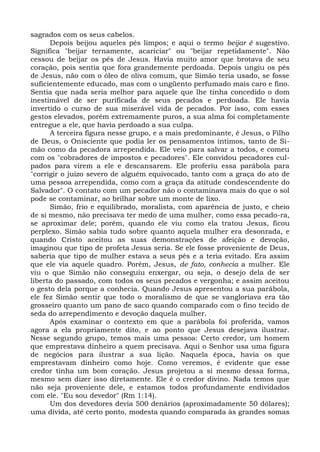 sagrados com os seus cabelos.
      Depois beijou aqueles pés limpos; e aqui o termo beijar é sugestivo.
Significa "beijar ternamente, acariciar" ou "beijar repetidamente". Não
cessou de beijar os pés de Jesus. Havia muito amor que brotava de seu
coração, pois sentia que fora grandemente perdoada. Depois ungiu os pés
de Jesus, não com o óleo de oliva comum, que Simão teria usado, se fosse
suficientemente educado, mas com o ungüento perfumado mais caro e fino.
Sentia que nada seria melhor para aquele que lhe tinha concedido o dom
inestimável de ser purificada de seus pecados e perdoada. Ele havia
invertido o curso de sua miserável vida de pecados. Por isso, com esses
gestos elevados, porém extremamente puros, a sua alma foi completamente
entregue a ele, que havia perdoado a sua culpa.
      A terceira figura nesse grupo, e a mais predominante, é Jesus, o Filho
de Deus, o Onisciente que podia ler os pensamentos íntimos, tanto de Si-
mão como da pecadora arrependida. Ele veio para salvar a todos, e comeu
com os "cobradores de impostos e pecadores". Ele convidou pecadores cul-
pados para virem a ele e descansarem. Ele proferiu essa parábola para
"corrigir o juízo severo de alguém equivocado, tanto com a graça do ato de
uma pessoa arrependida, como com a graça da atitude condescendente do
Salvador". O contato com um pecador não o contaminava mais do que o sol
pode se contaminar, ao brilhar sobre um monte de lixo.
      Simão, frio e equilibrado, moralista, com aparência de justo, e cheio
de si mesmo, não precisava ter medo de uma mulher, como essa pecado-ra,
se aproximar dele; porém, quando ele viu como ela tratou Jesus, ficou
perplexo. Simão sabia tudo sobre quanto aquela mulher era desonrada, e
quando Cristo aceitou as suas demonstrações de afeição e devoção,
imaginou que tipo de profeta Jesus seria. Se ele fosse proveniente de Deus,
saberia que tipo de mulher estava a seus pés e a teria evitado. Era assim
que ele via aquele quadro. Porém, Jesus, de fato, conhecia a mulher. Ele
viu o que Simão não conseguiu enxergar, ou seja, o desejo dela de ser
liberta do passado, com todos os seus pecados e vergonha; e assim aceitou
o gesto dela porque a conhecia. Quando Jesus apresentou a sua parábola,
ele fez Simão sentir que todo o moralismo de que se vangloriava era tão
grosseiro quanto um pano de saco quando comparado com o fino tecido de
seda do arrependimento e devoção daquela mulher.
      Após examinar o contexto em que a parábola foi proferida, vamos
agora a ela propriamente dito, e ao ponto que Jesus desejava ilustrar.
Nesse segundo grupo, temos mais uma pessoa: Certo credor, um homem
que emprestava dinheiro a quem precisava. Aqui o Senhor usa uma figura
de negócios para ilustrar a sua lição. Naquela época, havia os que
emprestavam dinheiro como hoje. Como veremos, é evidente que esse
credor tinha um bom coração. Jesus projetou a si mesmo dessa forma,
mesmo sem dizer isso diretamente. Ele é o credor divino. Nada temos que
não seja proveniente dele, e estamos todos profundamente endividados
com ele. "Eu sou devedor" (Rm 1:14).
      Um dos devedores devia 500 denários (aproximadamente 50 dólares);
uma dívida, até certo ponto, modesta quando comparada às grandes somas
 