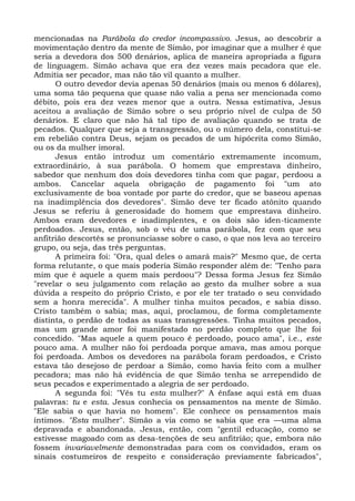 mencionadas na Parábola do credor incompassivo. Jesus, ao descobrir a
movimentação dentro da mente de Simão, por imaginar que a mulher é que
seria a devedora dos 500 denários, aplica de maneira apropriada a figura
de linguagem. Simão achava que era dez vezes mais pecadora que ele.
Admitia ser pecador, mas não tão vil quanto a mulher.
      O outro devedor devia apenas 50 denários (mais ou menos 6 dólares),
uma soma tão pequena que quase não valia a pena ser mencionada como
débito, pois era dez vezes menor que a outra. Nessa estimativa, Jesus
aceitou a avaliação de Simão sobre o seu próprio nível de culpa de 50
denários. E claro que não há tal tipo de avaliação quando se trata de
pecados. Qualquer que seja a transgressão, ou o número dela, constitui-se
em rebelião contra Deus, sejam os pecados de um hipócrita como Simão,
ou os da mulher imoral.
      Jesus então introduz um comentário extremamente incomum,
extraordinário, à sua parábola. O homem que emprestava dinheiro,
sabedor que nenhum dos dois devedores tinha com que pagar, perdoou a
ambos. Cancelar aquela obrigação de pagamento foi "um ato
exclusivamente de boa vontade por parte do credor, que se baseou apenas
na inadimplência dos devedores". Simão deve ter ficado atônito quando
Jesus se referiu à generosidade do homem que emprestava dinheiro.
Ambos eram devedores e inadimplentes, e os dois são iden-ticamente
perdoados. Jesus, então, sob o véu de uma parábola, fez com que seu
anfitrião descortês se pronunciasse sobre o caso, o que nos leva ao terceiro
grupo, ou seja, das três perguntas.
      A primeira foi: "Ora, qual deles o amará mais?" Mesmo que, de certa
forma relutante, o que mais poderia Simão responder além de: "Tenho para
mim que é aquele a quem mais perdoou"? Dessa forma Jesus fez Simão
"revelar o seu julgamento com relação ao gesto da mulher sobre a sua
dúvida a respeito do próprio Cristo, e por ele ter tratado o seu convidado
sem a honra merecida". A mulher tinha muitos pecados, e sabia disso.
Cristo também o sabia; mas, aqui, proclamou, de forma completamente
distinta, o perdão de todas as suas transgressões. Tinha muitos pecados,
mas um grande amor foi manifestado no perdão completo que lhe foi
concedido. "Mas aquele a quem pouco é perdoado, pouco ama", i.e., este
pouco ama. A mulher não foi perdoada porque amava, mas amou porque
foi perdoada. Ambos os devedores na parábola foram perdoados, e Cristo
estava tão desejoso de perdoar a Simão, como havia feito com a mulher
pecadora; mas não há evidência de que Simão tenha se arrependido de
seus pecados e experimentado a alegria de ser perdoado.
      A segunda foi: "Vês tu esta mulher?" A ênfase aqui está em duas
palavras: tu e esta. Jesus conhecia os pensamentos na mente de Simão.
"Ele sabia o que havia no homem". Ele conhece os pensamentos mais
íntimos. "Esta mulher". Simão a via como se sabia que era —uma alma
depravada e abandonada. Jesus, então, com "gentil educação, como se
estivesse magoado com as desa-tenções de seu anfitrião; que, embora não
fossem invariavelmente demonstradas para com os convidados, eram os
sinais costumeiros de respeito e consideração previamente fabricados",
 