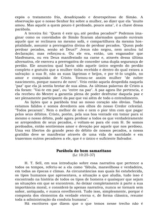expôs o tratamento frio, desafeiçoado e desrespeitoso de Simão. A
observação que o nosso Senhor fez sobre a mulher, ao dizer que ela "muito
amou. Mas aquele a quem pouco é perdoado, pouco ama", é a chave dessa
parábola.
      A terceira foi: "Quem é este que até perdoa pecados?" Podemos ima-
ginar como os convidados de Simão ficaram alarmados quando ouviram
aquele que se reclinava no mesmo sofá, e compartilhava da mesma hos-
pitalidade, assumir a prerrogativa divina de perdoar pecados. "Quem pode
perdoar pecados, senão só Deus?" Jesus não negou, nem anulou tal
declaração; mas reforçou-a. Ou ele era, então, um enganador que
blasfemava, ou era Deus manifestado na carne e, através dessa última
alternativa, ele exerceu a prerrogativa de conceder uma dupla segurança de
perdão. Ele anunciou qual havia sido aquele único segredo do perdão
completo e gratuito que a mulher tinha recebido e dentro do qual estava a
salvação: a sua fé, não as suas lágrimas e beijos, e por tê-lo ungido, no
amor e compaixão de Cristo. Tornou-se assim mulher "de nobre
nascimento, porque nasceu de novo". Veio então aquela despedida naquela
"paz" que ela já sentia brotar de sua alma. As últimas palavras de Cristo a
ela foram: "Vai-te em paz", ou "entre na paz". A paz agora lhe pertencia, e
ela recebeu do Mestre a garantia plena de poder desfrutar daquela paz e
ser plenamente participante da paz que vai além de todo o entendimento.
      As lições que a parábola traz ao nosso coração são óbvias. Todos
estamos falidos e somos devedores aos olhos do nosso Credor celestial.
"Todos pecaram". Nem o melhor de nós e nem o pior têm com que pagar
pelos seus débitos. Cristo, porém, pela sua boa vontade em tomar para si
mesmo o nosso débito, pode agora perdoar a todos os que verdadeiramente
se arrependem de seus pecados, e voltam-se para ele com fé. Se somos
perdoados, então sentiremos amor e devoção por aquele que nos perdoou.
Uma vez libertos do grande peso do débito de nossos pecados, a nossa
gratidão deve se manifestar através de uma vida de santidade e em
trazermos outros pecadores a ele, que é o único e suficiente Salvador.


                        Parábola do bom samaritano
                                 (Lc 10:25-37)

      H. T. Sell, em sua introdução sobre essa narrativa que pertence a
todos os tempos, referiu-se a ela como "fábula, maravilhosa e verdadeira,
em todas as épocas e climas. As circunstâncias nas quais foi estabelecida,
os tipos humanos que apresentava, a situação a que aludia, tudo isso é
encontrado na história de todos os tipos de homens e quaisquer que sejam
as situações em que se encontrem. Ao deixar completamente à parte a sua
importância moral, e considerá-la apenas narrativa, nunca se tornará sem
sabor, antiquada, e nunca envelhecerá. Tudo isso, simplesmente, porque é
composta dos elementos da verdade eterna e, de forma clássica, resume
toda a administração da conduta humana".
      Há escritores que dizem que o que temos nesse trecho não é
 