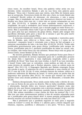 cinco vezes. Ao escolher Israel, Deus não poderia voltar atrás em sua
decisão; então encontrou Balaão e pôs na sua boca esta palavra para
Balaque: "Deus não é homem para que minta, nem filho do homem para
que se arrependa. Porventura tendo ele dito não o fará, ou tendo falado não
o realizará? Recebi ordem de abençoar; ele abençoou, e não o posso
revogar. Não vi iniqüidade em Jacó, nem desventura observei em Israel. O
Senhor seu Deus está com ele, e entre eles se ouvem aclamações ao seu
rei" (Nm 23:19-21). A história do povo escolhido mostra que havia
iniqüidade, da qual o verdadeiro Jacó estava dolorosamente consciente; e
havia tanta perversidade em Israel, que o mundo pagão ao redor ficava sur-
preso. Mas a maravilha disso tudo é que os olhos de Deus estavam sobre o
seu povo pela luz que emanava da graça divina, depois pelo sangue dos
sacrifícios ofertados pelo povo a favor de si mesmo e por fim pela morte
expiatória do seu muito amado Filho.
       A natureza novamente contribui para a inspirada e instrutiva pará-
bola de Balaão, pois refere-se a Deus como "forças [...] como as do
unicórnio", enquanto Israel é retratado com a força do boi selvagem e a
natureza assustadora do leão e da leoa (Nm 23:22,24; 24:8,9). Tendo sido
justificados gratuitamente pela graça divina, justificados pelo sangue de
Jesus, justificados pela fé e, portanto justificados de todas as coisas, nós,
os cristãos, não temos força em nós mesmos. Nossa força está na graça de
Jesus Cristo, nosso Senhor (2 Tm 2:1).
       Na terceira parábola, Balaão declara que produzir frutos para Deus é
o resultado inevitável de sermos separados para ele e justificados perante
ele. Quão bela e expressiva é essa explicação inspirada sobre o povo
escolhido de Deus! "Que boas são tuas tendas, ó Jacó! E as tuas moradas,
ó Israel! Como vales que se estendem, como jardins ao lado de um rio,
como árvores de sândalo que o Senhor plantou, como os cedros junto às
águas!" (Nm 24:3-14). A linguagem figurada que Balaão empregou forma
um estudo à parte. O soberano do céu é comparado a uma estrela (cf. Nm
24:17 com Ap 2:28; 22:16). O cetro, símbolo comum da realeza, refere-se à
poderosa soberania do Messias de Israel. O ninho posto na penha fala da
segurança dos quenitas (Nm 24:21). Os navios que vinham da costa de
Quitim eram uma alusão profética às vitórias de Alexandre, o Grande (Nm
24:24).
       Embora decepcionado, Deus ainda assim tinha todo o direito de con-
tar com os frutos do seu povo no deserto. Não os tinha escolhido, redimido
e abençoado, fazendo deles seu tesouro particular? Quanto mais não
espera de nós, que fomos comprados com o precioso sangue de seu querido
Filho? Será que não o glori-ficaremos quando damos muitos frutos? (Jo
15:8). Não somos exortados a estar cheios do fruto da justiça? (Fp 1:11).
Não tem um valor extremamente prático o fato de sermos separados para
ele e justificados pela graça diante dele? A nossa posição privilegiada não
deveria resultar em sermos frutíferos em toda boa obra? (Cl 1:10).
       Não é pertinente que a parábola seguinte se volte para a segunda
vinda de Cristo? A coroa de vitória é o adorno para a fronte daquele que
chamou, separou, justificou e abençoou o seu povo. "Vê-lo-ei, mas não
 