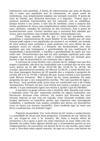 exatamente uma parábola. A forma de representação por meio de figuras
não é como nas parábolas que já analisamos, as quais usam de
simbolismo, mas simplesmente expõem um exemplo concreto. O ponto de
vista de Goebel, que Salmond menciona, é o seguinte: "Temos aqui a
primeira parábola representativa que faz contraste com as simbólicas,
porque ilustra o seu ponto, e não usa de símbolos, como a maioria das
outras parábolas de Jesus, mas simplesmente utiliza exemplos". Cristo não
usou símbolos, tomados da natureza ou dos costumes, mas a partir de
acontecimentos reais. Cremos também que a narrativa fora adotada por
Jesus, para manifestar uma verdade específica. Concordamos com
      Cosmo Lang, quando ele diz que é "uma das parábolas mais
grandiosas e representativas do nosso Senhor. É tão simples que até uma
criança pode captar o seu significado; no entanto é, na verdade, um tratado
de ética prática mais profundo e mais poderoso em seus efeitos do que
qualquer outro no mundo [...] Estamos tão familiarizados com essa
parábola, que não enxergamos a grandiosidade da sua combinação de
simplicidade e profundidade, e também a grandiosidade do apelo que tem
sobre nós". Descobriremos que não há uma analogia espiritual para cada
imagem na narrativa. O quadro todo é simplesmente um exemplo para
ilustrar o agir da benevolência, em contraste com o egoísmo.
      A conversa de nosso Senhor com o doutor da lei, diálogo esse que deu
origem à parábola, não deve ser confundida com o contato que ele teve com
outro doutor da lei (Mt 19:16; 22:35-40; Mc 12:28-34; Lc 18:18). Na
ocasião, aparentemente paralela, em Marcos 12:28,34, o nosso Senhor jun-
tou duas passagens famosas do AT quando deu a resposta à pergunta do
escriba (Dt 6:4; Lv 19:18), e Straton diz que "Lucas começa a sua narrativa
onde Marcos terminou". Mas o doutor da lei, nessa parábola, fez mais
perguntas do que o seu companheiro escriba. "Por uma questão de lógica",
diz Arnot, "essa parábola pode muito bem ser combinada com a do Credor
incompassivo. Formam um par; essa última nos ensina a perdoar o que nos
ofende, e a que analisamos agora nos ensina a ajudar o que foi ofendido".
      A narrativa no grego começa com o vocábulo idoú. Quando esse termo
é traduzido como "eis que" (expressão omitida em alguns traduções), nas
Escrituras, devemos estar atentos; "ele mostra que devemos dar uma
atenção especial ao que vem em seguida, como contendo verdades nem
sempre aparentes na superfície; porém, que requerem uma investigação
cuidadosa, e meditação com oração, verdades que devem ser descobertas
como se busca um tesouro escondido". Esse vocábulo aqui no texto nos
força a analisarmos, em primeiro lugar:

      Propósito da parábola. Um "certo doutor da lei" testou o conhecimento
e a autoridade de Jesus com duas perguntas. A profissão de um "doutor da
lei" era ocupar-se com a lei mosaica. Ele tinha a função oficial de
interpretar a lei e guiar o povo em como relacionar as suas vidas com ela.
Quando um judeu tinha alguma dúvida que o incomodasse quanto ao seu
comportamento, ele consultava um doutor da lei ou um escriba, para saber
o que a Tora dizia sobre aquele assunto. Ao opor-se a Jesus, esse doutor da
 