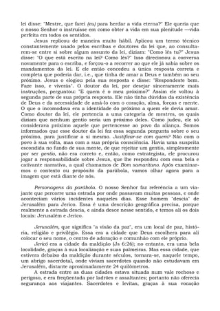 lei disse: "Mestre, que farei (eu) para herdar a vida eterna?" Ele queria que
o nosso Senhor o instruísse em como obter a vida em sua plenitude —vida
perfeita em todos os sentidos.
       Jesus replicou de maneira muito hábil. Aplicou um termo técnico
constantemente usado pelos escribas e doutores da lei que, ao consulta-
rem-se entre si sobre algum assunto da lei, diziam: "Como lês tu?" Jesus
disse: "O que está escrito na lei? Como lês?" Isso direcionou a conversa
novamente para o escriba, e forçou-o a recorrer ao que ele já sabia sobre os
mandamentos da lei. E ele então concedeu a única resposta correta e
completa que poderia dar, i.e., que tinha de amar a Deus e também ao seu
próximo. Jesus o elogiou pela sua resposta e disse: "Respondeste bem.
Faze isso, e viverás". O doutor da lei, por desejar sinceramente mais
instruções, perguntou: "E quem é o meu próximo?" Assim ele voltou à
segunda parte de sua própria resposta. Ele não tinha dúvidas da existência
de Deus e da necessidade de amá-lo com o coração, alma, forças e mente.
O que o incomodava era a identidade do próximo a quem ele devia amar.
Como doutor da lei, ele pertencia a uma categoria de mestres, os quais
diziam que nenhum gentio seria um próximo deles. Como judeu, ele só
considerava próximo aquele que pertencesse ao povo da aliança. Somos
informados que esse doutor da lei fez essa segunda pergunta sobre o seu
próximo, para justificar a si mesmo. Justificar-se com quem? Não com o
povo à sua volta, mas com a sua própria consciência. Havia uma suspeita
escondida no fundo de sua mente, de que rejeitar um gentio, simplesmente
por ser gentio, não era correto e, então, como estrategista, ele procurou
jogar a responsabilidade sobre Jesus, que lhe respondeu com essa bela e
cativante narrativa, a qual chamamos de Bom samaritano. Após examinar-
mos o contexto ou propósito da parábola, vamos olhar agora para a
imagem que está diante de nós.

      Personagens da parábola. O nosso Senhor faz referência a um via-
jante que percorre uma estrada por onde passavam muitas pessoas, e onde
aconteciam vários incidentes naqueles dias. Esse homem "descia" de
Jerusalém para Jerico. Essa é uma descrição geográfica precisa, porque
realmente a estrada descia, e ainda desce nesse sentido, e temos ali os dois
locais: Jerusalém e Jerico.

      Jerusalém, que significa "a visão da paz", era um local de paz, histó-
ria, religião e privilégio. Essa era a cidade que Deus escolhera para ali
colocar o seu nome, o centro de adoração e comunhão com ele próprio.
      Jericó era a cidade da maldição (Js 6:26); no entanto, era uma bela
localidade, graças à sua localização e suas palmeiras. Mas essa cidade, que
estivera debaixo da maldição durante séculos, tornara-se, naquele tempo,
um abrigo sacerdotal, onde viviam sacerdotes quando não estudavam em
Jerusalém, distante aproximadamente 24 quilômetros.
      A estrada entre as duas cidades estava situada num vale rochoso e
perigoso, e era freqüentada por ladrões e assaltantes; portanto não oferecia
segurança aos viajantes. Sacerdotes e levitas, graças à sua vocação
 