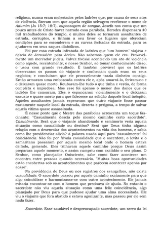 religiosa, nunca eram molestados pelos ladrões que, por causa de seus atos
de violência, fizeram com que aquela região selvagem recebesse o nome de
Adumim (Js 15:7; 18:7), oupassagem de sangue. Josefo nos conta que um
pouco antes de Cristo haver narrado essa parábola, Herodes dispensara 40
mil trabalhadores do templo, e muitos deles se tornaram assaltantes de
estrada, corruptos, e tinham a seu favor os lugares que ofereciam
condições para se esconderem e as curvas fechadas da estrada, para os
ajudarem em seus saques diabólicos.
       Foi por essa estrada infestada de ladrões que "um homem" viajava e
descia de Jerusalém para Jerico. Não sabemos quem ele era. Provavel-
mente um mercador judeu. Talvez tivesse acontecido um ato de violência
como aquele, recentemente, e nosso Senhor, ao tomar conhecimento disso,
o usou com grande resultado. É também provável que os ladrões
observaram os passos do viajante e conheciam quais eram os seus
negócios; e concluíram que ele provavelmente trazia dinheiro consigo.
Então armaram uma emboscada contra ele e, após amarrá-lo, feriram-no e
o deixaram quase morto. Roubaram-lhe tudo o que tinha e vestia, de forma
completa e impiedosa. Mas esse foi apenas o menor dos danos que os
ladrões lhe causaram. Eles o espancaram violentamente e o deixaram
exausto e quase morto para que falecesse na solidão daquele local inóspito.
Aqueles assaltantes jamais esperavam que outro viajante fosse passar
exatamente naquele local da estrada, deserta e perigosa, a tempo de salvar
aquela vítima quase assassinada.
       É nesse ponto que o Mestre das parábolas acrescenta um toque fas-
cinante: "Casualmente descia pelo mesmo caminho certo sacerdote".
Casualmente. Será que o viajante abandonado e semimorto veria aquela
situação como casualidade ou destino? Será que Deus tinha alguma
relação com o desenrolar dos acontecimentos na vida dos homens, e sabia
como lhe providenciar alívio? A palavra usada aqui para "casualmente" foi
coincidência. Não foi por frívola casualidade que o sacerdote, o levita e o
samaritano passaram por aquele mesmo local onde o homem estava
deitado, gemendo. Eles trilhavam aquele caminho porque Deus assim
preparara aquele momento, e assim cumpriu com exatidão o seu plano. O
Senhor, como planejador Onisciente, sabe como fazer acontecer um
encontro entre pessoas quando necessário. "Muitas boas oportunidades
estão encobertas sob os acontecimentos que parecem acontecer apenas por
acaso".
       Na providência de Deus ou nos registros dos evangelhos, não existe
casualidade. O sacerdote passou por aquele caminho exatamente para que
algo coincidisse e harmonizasse-se com outro acontecimento. Ele jamais
evitaria encontrar-se com o homem que precisava de ajuda. No entanto o
sacerdote não viu aquela situação como uma feliz coincidência, algo
planejado por Deus para que pudesse ajudar uma alma necessitada. Ele
viu o viajante que fora abatido e estava agonizante, mas passou por ele sem
nada fazer.

     Sacerdote. Esse saudável e despreocupado sacerdote, um servo da lei
 