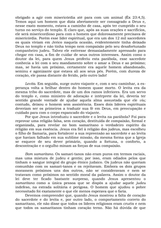 obrigado a agir com misericórdia até para com um animal (Êx 23:4,5).
Temos aqui um homem que dizia abertamente ser consagrado a Deus e,
nesse exato momento, estava a caminho de casa, após ter cumprido o seu
turno no serviço do templo. E claro que, após as suas orações e sacrifícios,
ele será misericordioso para com o homem que dolorosamente precisava de
misericórdia. Porém esse líder espiritual, que era um dos 12 mil sacerdotes
os quais viviam em Jerico naquela ocasião, evidentemente tinha deixado
Deus no templo e não tinha tempo nem compaixão pelo seu desafortunado
companheiro judeu. Talvez ele estivesse demasiadamente apressado para
chegar em casa, a fim de cuidar de seus outros interesses. Assim como o
doutor da lei, para quem Jesus proferiu esta parábola, esse sacerdote
conhecia a lei com o seu mandamento sobre o amar a Deus e ao próximo;
mas, se havia um próximo, certamente era aquele homem abandonado,
seminu e agonizante que estava ali aos seus pés. Porém, com dureza de
coração, ele passa distante do ferido, pelo outro lado!

       Levita. Em seguida, surge outro viajante e, com o seu caminhar, a es-
perança volta a brilhar dentro do homem quase morto. O levita era da
mesma tribo do sacerdote, mas de um dos ramos inferiores. Era um servo
do templo e, como ministro de adoração e intérprete da lei, deveria ter
sentido grande vontade de ajudar aquela alma assustada que ele viu;
contudo, deixou o homem sem assistência. Esses dois líderes espirituais
deveriam ser os primeiros a traduzir sua fé em Deus, em preocupação e
cuidado para com o corpo espancado do viajante.
       Por que Jesus introduziu o sacerdote e o levita na parábola? Foi para
reprovar uma religião falsa, sem coração, destituída de compaixão, formal e
organizada, para revelar no bom samaritano o verdadeiro espírito da
religião em sua essência. Jesus era fiel à religião dos judeus, mas escolheu
o filho de Samaria, para fortalecer a sua repreensão ao sacerdote e ao levita
que haviam falhado em sua sublime missão, da mesma forma que a Igreja
se esquece de seu dever primário, quando a fortuna, o conforto, a
descontração e o orgulho minam as forças de sua compaixão.

      Bom samaritano. Os samari-tanos não eram puros em termos raciais,
mas uma mistura de judeu e gentio; por isso, eram odiados pelos que
tinham o sangue integral do grupo étnico judaico. Os judeus não queriam
comunhão com os samari-tanos e os rejeitavam. Embora os dois grupos
morassem próximos uns dos outros, não se consideravam e nem se
tratavam como próximos no sentido moral da palavra. Assim o doutor da
lei deve ter ficado bastante surpreso, quando Jesus apresentou o
samaritano como a única pessoa que se dispôs a ajudar aquele judeu
indefeso, na estrada solitária e perigosa. O homem que ajudou o pobre
necessitado foi exatamente o que ele menos esperava que o faria.
      Devemos compreender que, quando Jesus mostrou a falta de coração
do sacerdote e do levita e, por outro lado, o comportamento correto do
samaritano, ele não disse que todos os líderes religiosos eram cruéis e nem
que todos os samaritanos tinham coração terno. Não há dúvida de que
 