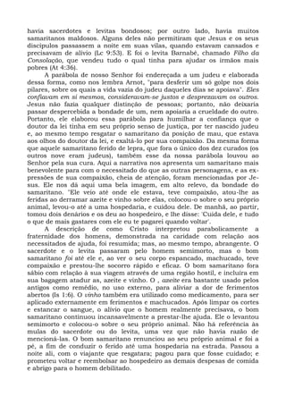 havia sacerdotes e levitas bondosos; por outro lado, havia muitos
samaritanos maldosos. Alguns deles não permitiram que Jesus e os seus
discípulos passassem a noite em suas vilas, quando estavam cansados e
precisavam de alívio (Lc 9:53). E foi o levita Barnabé, chamado Filho da
Consolação, que vendeu tudo o qual tinha para ajudar os irmãos mais
pobres (At 4:36).
      A parábola de nosso Senhor foi endereçada a um judeu e elaborada
dessa forma, como nos lembra Arnot, "para desferir um só golpe nos dois
pilares, sobre os quais a vida vazia do judeu daqueles dias se apoiava". Eles
confiavam em si mesmos, consideravam-se justos e desprezavam os outros.
Jesus não fazia qualquer distinção de pessoas; portanto, não deixaria
passar despercebida a bondade de um, nem apoiaria a crueldade do outro.
Portanto, ele elaborou essa parábola para humilhar a confiança que o
doutor da lei tinha em seu próprio senso de justiça, por ter nascido judeu
e, ao mesmo tempo resgatar o samaritano da posição de mau, que estava
aos olhos do doutor da lei, e exaltá-lo por sua compaixão. Da mesma forma
que aquele samaritano ferido de lepra, que fora o único dos dez curados (os
outros nove eram judeus), também esse da nossa parábola louvou ao
Senhor pela sua cura. Aqui a narrativa nos apresenta um samaritano mais
benevolente para com o necessitado do que as outras personagens, e as ex-
pressões de sua compaixão, cheia de atenção, foram mencionadas por Je-
sus. Ele nos dá aqui uma bela imagem, em alto relevo, da bondade do
samaritano. "Ele veio até onde ele estava, teve compaixão, atou-lhe as
feridas ao derramar azeite e vinho sobre elas, colocou-o sobre o seu próprio
animal, levou-o até a uma hospedaria, e cuidou dele. De manhã, ao partir,
tomou dois denários e os deu ao hospedeiro, e lhe disse: 'Cuida dele, e tudo
o que de mais gastares com ele eu te pagarei quando voltar'.
      A descrição de como Cristo interpretou parabolicamente a
fraternidade dos homens, demonstrada na caridade com relação aos
necessitados de ajuda, foi resumida; mas, ao mesmo tempo, abrangente. O
sacerdote e o levita passaram pelo homem semimorto, mas o bom
samaritano foi até ele e, ao ver o seu corpo espancado, machucado, teve
compaixão e prestou-lhe socorro rápido e eficaz. O bom samaritano fora
sábio com relação à sua viagem através de uma região hostil, e incluíra em
sua bagagem atadur as, azeite e vinho. O , azeite era bastante usado pelos
antigos como remédio, no uso externo, para aliviar a dor de ferimentos
abertos (Is 1:6). O vinho também era utilizado como medicamento, para ser
aplicado externamente em ferimentos e machucados. Após limpar os cortes
e estancar o sangue, o alívio que o homem realmente precisava, o bom
samaritano continuou incansavelmente a prestar-lhe ajuda. Ele o levantou
semimorto e colocou-o sobre o seu próprio animal. Não há referência às
mulas do sacerdote ou do levita, uma vez que não havia razão de
mencioná-las. O bom samaritano renunciou ao seu próprio animal e foi a
pé, a fim de conduzir o ferido até uma hospedaria na estrada. Passou a
noite ali, com o viajante que resgatara; pagou para que fosse cuidado; e
prometeu voltar e reembolsar ao hospedeiro as demais despesas de comida
e abrigo para o homem debilitado.
 