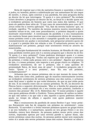 Seria de esperar que o trio da narrativa fossem o sacerdote, o levita e
o judeu, ou israelita; porém a substituição por um samaritano foi um toque
de mestre, e Jesus, após concluir a sua parábola, fez uma pergunta direta
ao doutor da lei que interrogara: "E quem é o meu próximo?" Na verdade
Cristo devolveu a pergunta ao doutor da lei, ao forçá-lo a decidir quem era
o verdadeiro próximo do homem que caíra nas mãos dos ladrões. O que
mais ele poderia dizer além de: "O que usou de misericórdia para com ele"?
Jesus então fez a correta aplicação: "Vai, faze da mesma maneira" que, na
verdade, significa: "Tu também da mesma maneira mostra misericórdia, e
também tornar-te-ás, com esse procedimento, o próximo daquele a quem
mostraste misericórdia". A continuação da parábola e o seu ensinamento
em essência foram para mostrar que o mandamento divino de amarmos o
nosso próximo como a nós mesmos é cumprido quando nos empenhamos
constantemente em ajudar o necessitado, sem perguntar primeiro quem ele
é, e qual é a posição dele em relação a nós. O samaritano provou ser ver-
dadeiramente um próximo, porque esse sentimento revela-se através da
misericórdia.
      O princípio fundamental de conduta humana, de filosofia de vida, que
essa parábola contém para nós é a mesma pergunta que o doutor da lei fez:
"E quem é o meu próximo?" Como podemos distinguir quem é o nosso
próximo? Cosmo Lang diz: "Tenha um espírito que vise sempre o interesse
do próximo, e então cada pessoa será o seu próximo". Alguém que precisa
de nós, é o nosso próximo, não importa o seu grupo étnico ou religioso. "O
verdadeiro sentimento, de ser o próximo, não é uma questão de
proximidade física, de local, mas de amor". A verdadeira pergunta não é
tanto: "Quem é o meu próximo", mas "Eu sou um próximo,
verdadeiramente?"
      Achamos que os nossos próximos são os que moram do nosso lado.
Mas, tanto nós como eles, podemos agir de maneira extremamente inversa
ao verdadeiro sentimento de sermos próximos uns dos outros, e achamos
mais fácil amar e ajudar os que estão distantes, do que os que estão perto
de nós. E no entanto esses são os nossos próximos. No AT, no decorrer da
Páscoa havia a seguinte determinação: "Mas se a família for pequena para
um cordeiro, então convidará ele o seu vizinho mais próximo, conforme o
número das pessoas" (Êx 12:4). Habershon diz: "O nosso próximo é aquele
com quem podemos dividir o Cordeiro. Temos próximos de ambos os lados:
os que são salvos e os que não o são; aqueles a quem podemos oferecer
ajuda no tempo da aflição e aqueles com quem podemos manter
comunhão".
      Mas o ensinamento da parábola de nosso Senhor é que "estar próxi-
mo fisicamente não faz de ninguém um próximo no sentimento", como
Butterick. "O sacerdote e o levita estavam próximos quanto ao grupo étnico
e ao seu trabalho, e o samaritano, quanto ao seu grupo étnico e ao seu
trabalho, estava bem distante. As pessoas podem morar perto umas das
outras, separadas apenas por uma estreita parede e, apesar disso, não
serem próximas umas das outras. As pessoas podem morar sem separação
entre si e ainda não serem próximas umas das outras. Somente os olhos e
 
