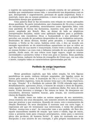 o espírito do samaritano conseguem a atitude correta de ser próximo". A
medida que caminhamos nessa vida, e casualmente nos deparamos com os
que, desesperada e urgentemente, precisam de ajuda (espiritual, física e
material), esses são os nossos próximos, e esses são os que o próprio Bom
Samaritano deseja que ajudemos.
      Uma palavra final se faz necessária com relação às várias aplicações
dessa parábola. Na parte introdutória, que chamamos de Os erros e acertos
da interpretação de parábolas, mencionamos como Agostinho lidou com
essa parábola de forma tão fantasiosa, maneira essa que foi, até certo
ponto, ampliada por Keach. Mas, ao deixar de lado as alegóricas
interpretações forçadas, existe uma aplicação legítima para a parábola.
Porventura não considerou Deus a humanidade o seu próximo? Ao
perceber um mundo de pecadores desprovidos de sua verdadeira natureza,
destituídos de ideais divinos, feridos pelos pecados, e incapazes de se
levantar, o Verbo se fez carne, habitou entre nós, e deu ao mundo um
exemplo equivalente ao do misericordioso samaritano no que se refere ao
agir. Por meio de sua morte e ressurreição, Cristo veste a nossa nudez, ata
as nossas feridas e as cura com o bálsamo extraído de seu próprio coração
partido. Ainda mais, ele nos coloca num lugar seguro, supre as nossas
necessidades e prometeu voltar e levar-nos para si mesmo. Essa parábola
é, dessa forma, radiante da beleza do evangelho de Cristo que, em sua vida
e morte, cumpriu todas as características apresentadas por ela.


                       Parábola do amigo importuno
                                  (Lc 11:1-10)

      Nesse grandioso capítulo, que fala sobre oração, há três figuras
parabólicas as quais, embora estejam separadas, são ligadas umas às
outras pelo mesmo tema. A ilustração do Pai e o Filho (Mt 7:7-11.), que
Mateus também registrou, trata do mesmo tema que a do Amigo importuno,
ou seja, "Oração". E a Parábola do valente (Mt 12:29) relatada aqui mais
detalhadamente, apresenta Jesus, o homem de oração e cheio do Espírito,
como aquele que é o mais forte do que o poderoso diabo. Por meio de sua
morte, Cristo derrotou o inimigo e lhe tomou os bens. Se desejamos ser
vencedores, devemos também buscar, pela oração, ser continuamente
cheios do Espírito Santo.
      Na oração, como em todos os outros aspectos de seu ministério,
Jesus ensinou aos seus discípulos, não somente através de mandamentos,
mas por praticar o que ensinava. Quando ele orava, veio o ensinamento da
Oração Dominical. Os seus discípulos O ouviram orar em certo lugar, e
esperaram até que ele terminasse sua intercessão, e então lhe pediram:
"Senhor, ensina-nos a orar". Ao concordar com o seu pedido, ele lhes deu
aquele maravilhoso modelo de oração "que tanto é válida, logo de início,
como a primeira lição para crianças principiantes, como para o exercício
pleno dos po-deres, de homens fortes". E, após ter ensinado aos seus
discípulos a orar através de seu exemplo, e pelo próprio mandamento de
 