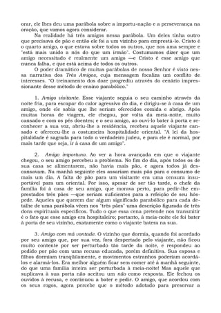 orar, ele lhes deu uma parábola sobre a importu-nação e a perseverança na
oração, que vamos agora considerar.
      Na realidade há três amigos nessa parábola. Um deles tinha outro
que precisava de pão e então ele foi a um vizinho para emprestá-lo. Cristo é
o quarto amigo, o que estava sobre todos os outros, que nos ama sempre e
"está mais unido a nós do que um irmão". Costumamos dizer que um
amigo necessitado é realmente um amigo —e Cristo é esse amigo que
nunca falha, e que está acima de todos os outros.
      O poder dramático de muitas parábolas de nosso Senhor é visto nes-
sa narrativa dos Três Amigos, cuja mensagem focaliza um conflito de
interesses. "O treinamento dos doze progrediu através do cenário impres-
sionante desse método de ensino parabólico."

      1. Amigo visitante. Esse viajante seguia o seu caminho através da
noite fria, para escapar do calor agressivo do dia, e dirigiu-se à casa de um
amigo, onde ele sabia que lhe seriam oferecidos comida e abrigo. Após
muitas horas de viagem, ele chegou, por volta da meia-noite, muito
cansado e com os pés doentes; e o seu amigo, ao ouvi-lo bater à porta e re-
conhecer a sua voz, abriu-lhe a residência, recebeu aquele viajante can-
sado e ofereceu-lhe a costumeira hospitalidade oriental. "A lei da hos-
pitalidade é sagrada para todo o verdadeiro judeu, e para ele é normal, por
mais tarde que seja, ir à casa de um amigo".

      2. Amigo importuno. Ao ver a hora avançada em que o viajante
chegou, o seu amigo percebeu a problema. No fim do dia, após todos os de
sua casa se alimentarem, não havia mais pão, e agora todos já des-
cansavam. Na manhã seguinte eles assariam mais pão para o consumo de
mais um dia. A falta de pão para um visitante era uma censura insu-
portável para um oriental. Por isso, apesar de ser tão tarde, o chefe da
família foi à casa de seu amigo, que morava perto, para pedir-lhe em-
prestados três pães —que seriam suficientes para a refeição de seu hós-
pede. Aqueles que querem dar algum significado parabólico para cada de-
talhe de uma parábola vêem nos "três pães" uma descrição figurada de três
dons espirituais específicos. Tudo o que essa cena pretende nos transmitir
é o fato que esse amigo era hospitaleiro; portanto, à meia-noite ele foi bater
à porta de seu vizinho, exatamente como o viajante batera na sua.

      3. Amigo com má vontade. O vizinho que dormia, quando foi acordado
por seu amigo que, por sua vez, fora despertado pelo viajante, não ficou
muito contente por ser perturbado tão tarde da noite, e respondeu ao
pedido por pão com uma recusa educada, porém definitiva. Sua esposa e
filhos dormiam tranqüilamente, e movimentos estranhos poderiam acordá-
los e alarmá-los. Era melhor alguém ficar sem comer até à manhã seguinte,
do que uma família inteira ser perturbada à meia-noite! Mas aquele que
suplicava à sua porta não aceitou um não como resposta. Ele fechou os
ouvidos à recusa, e continuou a bater e pedir. O amigo, que acordou com
os seus rogos, agora percebe que o método adotado para preservar a
 