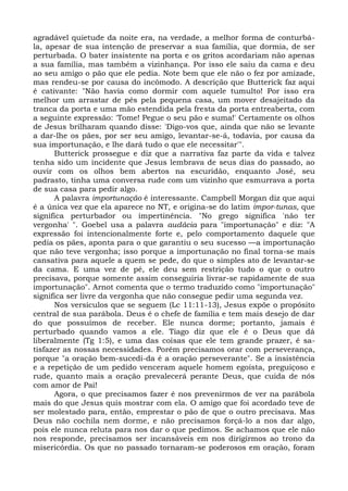 agradável quietude da noite era, na verdade, a melhor forma de conturbá-
la, apesar de sua intenção de preservar a sua família, que dormia, de ser
perturbada. O bater insistente na porta e os gritos acordariam não apenas
a sua família, mas também a vizinhança. Por isso ele saiu da cama e deu
ao seu amigo o pão que ele pedia. Note bem que ele não o fez por amizade,
mas rendeu-se por causa do incômodo. A descrição que Butterick faz aqui
é cativante: "Não havia como dormir com aquele tumulto! Por isso era
melhor um arrastar de pés pela pequena casa, um mover desajeitado da
tranca da porta e uma mão estendida pela fresta da porta entreaberta, com
a seguinte expressão: 'Tome! Pegue o seu pão e suma!' Certamente os olhos
de Jesus brilharam quando disse: 'Digo-vos que, ainda que não se levante
a dar-lhe os pães, por ser seu amigo, levantar-se-á, todavia, por causa da
sua importunação, e lhe dará tudo o que ele necessitar'".
      Butterick prossegue e diz que a narrativa faz parte da vida e talvez
tenha sido um incidente que Jesus lembrava de seus dias do passado, ao
ouvir com os olhos bem abertos na escuridão, enquanto José, seu
padrasto, tinha uma conversa rude com um vizinho que esmurrava a porta
de sua casa para pedir algo.
      A palavra importunação é interessante. Campbell Morgan diz que aqui
é a única vez que ela aparece no NT, e origina-se do latim impor-tunas, que
significa perturbador ou impertinência. "No grego significa 'não ter
vergonha' ". Goebel usa a palavra audácia para "importunação" e diz: "A
expressão foi intencionalmente forte e, pelo comportamento daquele que
pedia os pães, aponta para o que garantiu o seu sucesso —a importunação
que não teve vergonha; isso porque a importunação no final torna-se mais
cansativa para aquele a quem se pede, do que o simples ato de levantar-se
da cama. E uma vez de pé, ele deu sem restrição tudo o que o outro
precisava, porque somente assim conseguiria livrar-se rapidamente de sua
importunação". Arnot comenta que o termo traduzido como "importunação"
significa ser livre da vergonha que não consegue pedir uma segunda vez.
      Nos versículos que se seguem (Lc 11:11-13), Jesus expõe o propósito
central de sua parábola. Deus é o chefe de família e tem mais desejo de dar
do que possuímos de receber. Ele nunca dorme; portanto, jamais é
perturbado quando vamos a ele. Tiago diz que ele é o Deus que dá
liberalmente (Tg 1:5), e uma das coisas que ele tem grande prazer, é sa-
tisfazer as nossas necessidades. Porém precisamos orar com perseverança,
porque "a oração bem-sucedi-da é a oração perseverante". Se a insistência
e a repetição de um pedido venceram aquele homem egoísta, preguiçoso e
rude, quanto mais a oração prevalecerá perante Deus, que cuida de nós
com amor de Pai!
      Agora, o que precisamos fazer é nos prevenirmos de ver na parábola
mais do que Jesus quis mostrar com ela. O amigo que foi acordado teve de
ser molestado para, então, emprestar o pão de que o outro precisava. Mas
Deus não cochila nem dorme, e não precisamos forçá-lo a nos dar algo,
pois ele nunca reluta para nos dar o que pedimos. Se achamos que ele não
nos responde, precisamos ser incansáveis em nos dirigirmos ao trono da
misericórdia. Os que no passado tornaram-se poderosos em oração, foram
 