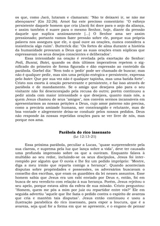 os que, como Jacó, lutaram e clamaram: "Não te deixarei ir, se não me
abençoares" (Gn 32:26). Arnot faz este precioso comentário: "O esforço
persistente daquele homem que cria (Jacó) foi doce para o anjo da aliança,
e assim também é suave para o mesmo Senhor, hoje, diante da pressão
daquele que suplica ansiosamente [...] O Senhor ama ser assim
pressionado; portanto vamos fazer pressão sobre ele, porque sua própria
palavra nos assegura que ele, o qual ouve as orações, nunca considera a
insistência algo ruim". Butterick diz: "Os fortes de alma durante a história
da humanidade provaram a Deus que as suas orações eram súplicas que
expressavam os seus desejos conscientes e deliberados".
      Essa intensidade na oração é revelada pela exortação do Senhor:
Pedi, Buscai, Batei, quando os dois últimos imperativos repetem o sig-
nificado do primeiro de forma figurada e dão expressão ao conteúdo da
parábola. Goebel diz: "Nem todo o 'pedir' pode ser chamado de buscar; mas
não é qualquer pedir, mas sim uma petição enérgica e persistente, expressa
pelo bater. Que por sua vez não é qualquer tapinha, mas uma batida forte".
Cristo nos exorta à oração perseverante e persistente, e faz isso através de
parábola e de mandamento. Se o amigo que desejava pão para o seu
visitante não foi desencorajado pela recusa do outro; porém continuou a
pedir ainda com maior intensidade o que desejava, quanto mais nós, a
quem Jesus chamou de seus "amigos", nos convém sermos incansáveis em
apresentarmos as nossas petições a Deus, cujo amor paterno não precisa,
como a precária amizade humana, ser constrangido e relutante, mas de
boa vontade e alegremente deixa-se conduzir pelos nossos pedidos. Deus
não responde às nossas repetidas orações para se ver livre de nós, mas
porque nos ama.


                         Parábola do rico insensato
                                  (Lc 12:13-21)

      Essa próxima parábola, peculiar a Lucas, "quase surpreendente pela
sua clareza, e suprema pela luz que lança sobre a vida", deve ter causado
uma profunda impressão sobre os que a ouviram. Enquanto falava à
multidão ao seu redor, incluindo-se os seus discípulos, Jesus foi inter-
rompido por alguém que O ouvia e lhe fez um pedido impróprio: "Mestre,
diga a meu irmão que reparta comigo a herança". Quando aconteciam
disputas sobre propriedades e possessões, os adversários buscavam o
conselho dos escribas, que eram os guardiões da lei nesses assuntos. Esse
homem sabia que Jesus era um rabi enviado por Deus e, então, foi em
busca de seu veredicto com relação à sua herança. Porém, Jesus rejeitou o
seu apelo, porque estava além da esfera de sua missão. Cristo perguntou:
"Homem, quem me pôs a mim por juiz ou repartidor entre vós?" Ele em
seguida advertiu "aquele que lhe fazia o pedido contra o espírito de avareza
que cria e mantém tais disputas". Jesus então continuou e usou a
ilustração parabólica do rico insensato, para expor a loucura, que é a
avareza, seja qual for a forma em que se apresente, e o engano de pensar
 