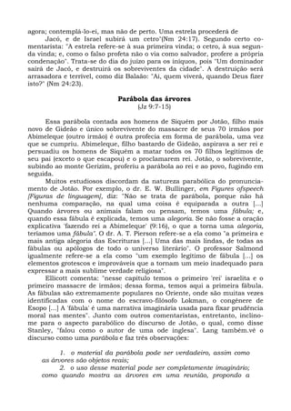 agora; contemplá-lo-ei, mas não de perto. Uma estrela procederá de
      Jacó, e de Israel subirá um cetro"(Nm 24:17). Segundo certo co-
mentarista: "A estrela refere-se à sua primeira vinda; o cetro, à sua segun-
da vinda; e, como o falso profeta não o via como salvador, profere a própria
condenação". Trata-se do dia do juízo para os iníquos, pois "Um dominador
sairá de Jacó, e destruirá os sobreviventes da cidade". A destruição será
arrasadora e terrível, como diz Balaão: "Ai, quem viverá, quando Deus fizer
isto?" (Nm 24:23).

                             Parábola das árvores
                                   (Jz 9:7-15)

      Essa parábola contada aos homens de Siquém por Jotão, filho mais
novo de Gideão e único sobrevivente do massacre de seus 70 irmãos por
Abimeleque (outro irmão) é outra profecia em forma de parábola, uma vez
que se cumpriu. Abimeleque, filho bastardo de Gideão, aspirava a ser rei e
persuadiu os homens de Siquém a matar todos os 70 filhos legítimos de
seu pai (exceto o que escapou) e o proclamarem rei. Jotão, o sobrevivente,
subindo ao monte Gerizim, proferiu a parábola ao rei e ao povo, fugindo em
seguida.
      Muitos estudiosos discordam da natureza parabólica do pronuncia-
mento de Jotão. Por exemplo, o dr. E. W. Bullinger, em Figures ofspeech
[Figuras de linguagem], diz: "Não se trata de parábola, porque não há
nenhuma comparação, na qual uma coisa é equiparada a outra [...]
Quando árvores ou animais falam ou pensam, temos uma fábula; e,
quando essa fábula é explicada, temos uma alegoria. Se não fosse a oração
explicativa 'fazendo rei a Abimeleque' (9:16), o que a torna uma alegoria,
teríamos uma fábula". O dr. A. T. Pierson refere-se a ela como "a primeira e
mais antiga alegoria das Escrituras [...] Uma das mais lindas, de todas as
fábulas ou apólogos de todo o universo literário". O professor Salmond
igualmente refere-se a ela como "um exemplo legítimo de fábula [...] os
elementos grotescos e improváveis que a tornam um meio inadequado para
expressar a mais sublime verdade religiosa".
      Ellicott comenta: "nesse capítulo temos o primeiro 'rei' israelita e o
primeiro massacre de irmãos; dessa forma, temos aqui a primeira fábula.
As fábulas são extremamente populares no Oriente, onde são muitas vezes
identificadas com o nome do escravo-filósofo Lokman, o congênere de
Esopo [...] A 'fábula' é uma narrativa imaginária usada para fixar prudência
moral nas mentes". Junto com outros comentaristas, entretanto, inclino-
me para o aspecto parabólico do discurso de Jotão, o qual, como disse
Stanley, "falou como o autor de uma ode inglesa". Lang também.vê o
discurso como uma parábola e faz três observações:

          1. o material da parábola pode ser verdadeiro, assim como
    as árvores são objetos reais;
          2. o uso desse material pode ser completamente imaginário;
    como quando mostra as árvores em uma reunião, propondo a
 