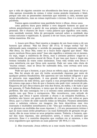 que a vida de alguém consiste na abundância dos bens que possui. Ver a
vida apenas resumida às coisas, é estar numa posição insensata e fatal,
porque não são as possessões materiais que mantêm a vida, mesmo que
sejam abundantes, mas as coisas espirituais e eternas. Esse é o cenário da
parábola.
      Vamos agora considerar essa parábola breve e eficaz. Jesus usou
      uma palavra dura para definir o erro daquele homem ao qual se
referia possivelmente a partir de sua própria observação e conhecimento
pessoais. Ele o chamou de louco —uma palavra que significa: sem razão,
sem sanidade mental, falta de percepção natural sobre a realidade das
coisas naturais e espirituais. E, quanto a ele ser louco, isso está provado de
várias maneiras. Ele era:

      1. Louco sem Deus. Davi mostra a imagem de um louco como a de um
homem que afirma: "Não há Deus" (SI 14:1). O tempo verbal "há" foi
adicionado para completar o sentido da passagem. A expressão original é
Não Deus, ou Deus Não, como se o louco fosse alguém que disse: "Não
quero nenhum Deus para mim!" Isso não significa o ateísmo em si mesmo,
ou seja, negar a existência de Deus, mas o ateísmo prático: negar-se a
estar debaixo do governo moral de Deus. E por isso que louco e ímpio são
termos tratados às vezes como sinônimos. Uma vida vivida sem Deus é
uma existência em que Deus está ausente. Pode ser uma vida cheia de
"muitas coisas", mas se Deus for subtraído dela, com certeza será uma
existência vazia.
      Pode ser que o homem, a que Jesus se referiu aqui, não fosse má pes-
soa. Não há sinais de que ele tenha acumulado riquezas por meio de
qualquer prática fraudulenta. Ele aparenta ser um homem diligente e que
se precavia com sagacidade. A sua grande insensatez foi o seu des-
conhecimento da mão divina, que supria a sua prosperidade multiplicada.
Ele estava cego para o fato de que o homem não pode viver somente de pão.
Esqueceu de que Deus estava por trás dos frutos, do milho, e de tudo o que
ele possuía, O Todo-Poderoso, o único que dá todo o bem e todos os dons
perfeitos. Ele não conseguiu ver a si mesmo como administrador de tudo
aquilo com que Deus o enriquecera. Não reconheceu, com atitude de
gratidão, que Deus é quem concede a chuva e as estações frutíferas, e
também não houve um gesto de gratidão de sua parte em voltar-se para
Deus, que é a fonte de onde nascem todas as bênçãos. Ficamos admirados
como o salmista colocou em imagens tão bem descritivas esse rico
insensato e multidões semelhantes a ele: "Dos que confiam nos seus bens,
e se gloriam na multidão das suas riquezas [...] O seu pensamento íntimo é
que as suas casas serão perpétuas e as suas habitações de geração em ge-
ração; dão às suas terras os seus próprios nomes. Todavia, o homem, ape-
sar das suas riquezas, não permanece; antes, é como os animais que
perecem. Esse é o caminho daqueles que confiam em si mesmos, e dos
seus seguidores que aprovam as suas palavras" (SI 49:6,11-13).

     2. Rico insensato. Jesus referiu-se a esse muito bem-sucedido fazen-
 