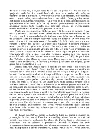 deiro, como um rico; mas, na verdade, ele era um pobre rico. Ele era como a
igreja de Laodicéia: rica, multiplicada de bens, sem precisar de nada; no
entanto, pobre e miserável. Ao ver os seus bens aumentarem, ele depositou
o seu coração neles, em vez de colocá-lo no verdadeiro Deus, que lhe dera a
habilidade de acumular riquezas. "Tudo vem de Ti, e somente devolvemos o
que veio das tuas mãos" (lCr 29:14). No seu grande desejo de produzir e
acumular coisas deste mundo, esse rico não pensou na origem divina
dessas coisas e em usá-las para propósitos divinos.
      Paulo diz que o amor ao dinheiro, não o dinheiro em si mesmo, é que
é a raiz de todo o mal (lTm 6:10). Jesus nunca condenou o dinheiro em si.
Em algumas de suas parábolas, ele tinha muito a falar com relação ao uso
do dinheiro tanto no campo espiritual como no material. O rico louco e o
outro rico, que é contrastado com Lázaro (Lc 16:19-31), não usaram a sua
riqueza a favor dos outros. "A ilusão das riquezas" bloqueou qualquer
anseio por Deus e pela sua Palavra. Em ambos os casos a colheita do
campo destruiu a verdadeira vindima da vida. Um dos ricos armazenou as
suas posses, enquanto o outro usou as suas riquezas para si mesmo.
Contrastando com o mau uso das riquezas, vemos seu uso correto
exemplificado pelo bom homem com o seu tesouro (Lc 6:45). As parábolas
dos Talentos e das Minas revelam como Deus espera que os seus servos
usem o que ele lhes deu, e faz com que renda juros para ele próprio, que é
quem faz o empréstimo a eles.
      Nessa parábola, Jesus expôs o pecado do rico louco —ele deixou de
ser "rico para com Deus". Esse não foi um discurso violento contra as
riquezas em si, mas uma advertência no sentido de que o desejo de adquiri-
las não domine a vida e destrua toda possibilidade de pensar em Deus e de
almejar a salvação. Mesmo uma pessoa que se diz cristã, quando tem
muitas posses, estas podem constituir algo que a atrapalhe na corrida para
o céu, do qual já foi dito: "É um lugar para onde apenas poucos reis e
homens ricos vão". Mas não faz diferença se as nossas posses são muitas,
ou escassas; não seremos ricos perante Deus até que sejamos ricos na gra-
ça, na fé e nas boas obras. A única moeda corrente que vale a pena termos
é o ouro apurado pelo fogo, o qual o Senhor deseja nos vender. A riqueza
eterna desse tipo está ao alcance de todos. Uma pessoa pode ser milionária
e, contudo, ser, ao mesmo tempo, espiritualmente falida. Muitos príncipes
e grande comerciantes são extremamente pobres aos olhos daquele que,
mesmo possuidor de riquezas, tornou-se pobre por nós, para que, através
de sua pobreza, pudéssemos nos tornar verdadeiramente ricos. Bendito
seja Deus, pois, mesmo que sejamos pobres, podemos possuir tudo o que
tem valor permanente.

     3. Louco egocêntrico. Jesus foi bastante hábil ao pintar a imagem da
presunção do rico louco! Examine o monólogo desse homem e você vai
perceber as seguintes palavras: Eu, Meu e Eu Quero. Como se destacam os
pronomes que se referem a possessão pessoal! Podemos ver esse
presunçoso esfregando as mãos com alegria, ao observar a sua riqueza, que
fora multiplicada e ainda aumentaria, dizer: "Meus frutos, meus celeiros,
 