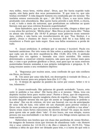 meu milho, meus bens, minha alma". Deus, que lhe havia suprido tudo
aquilo, não fazia parte dos seus pensamentos. "E que tens tu, que não
tenhas recebido?" A vida daquele homem era conduzida por ele mesmo: "Eu
também estava convencido de que..." (At 26:9). Claro, a sua terra tinha
produzido com abundância. Mas quem havia provido o solo fértil, a chuva,
o sol, e tudo o mais da natureza, que produziram as colheitas as quais
fizeram com que seus celeiros ficassem superlotados?
      Esse fazendeiro, que se fizera a si mesmo na vida, chegou a dizer que
a sua alma lhe pertencia: "Minha alma". Mas Deus já não havia dito: "Todas
as almas são minhas" (Ez 18:4)? E porque suas palavras eram somente
meu, minha, e não havia um reconhecimento de que "Tua, Senhor, é a
glória", Jesus o chamou de louco —a loucura dele foi a sua falha em
reconhecer a Fonte que tudo supre. Essa sua falha ocasionou a perda de
tudo.

      4. Louco ambicioso. A ambição por si mesma é louvável. Paulo era
bastante ambicioso. Por três vezes ele fala sobre a ambição do cristão e diz
que cada um de nós deve manifestá-la (Rm 15:20; 2Co 5:9). A ambição
daquele rico era egoísta e baseada nos cinco sentidos. Ele estava
determinado a construir celeiros maiores, não para que tivesse mais para
dar, e com o que pudesse glorificar a Deus, mas para que as suas reservas
aumentadas fossem somadas à sua própria indulgência e preguiça. G. H.
Lang resume assim o seu verdadeiro objetivo:

      A. "Segurança por muitos anos, uma confissão de que não confiava
em Deus, no futuro;
      B. Um amor por uma vida fácil, em desrespeito à vontade de Deus, a
qual devia buscar para seu próprio bem (Gn 3:17-19);
      C. O desejo de agradar às paixões da carne por comer, beber e rir à
toa, tolamente."

      5. Louco condenado. São palavras de grande seriedade: "Louco, esta
noite te pedirão a tua alma". Ele havia dito a si mesmo: "Alma, tens em
depósito muitos bens para muitos anos". Porém o Deus, que ele esquecera,
inverteu rapidamente aquela vangloria cheia de orgulho e disse: "Esta noite
(a noite daquele mesmo dia em que ele assim se vangloriara) te pedirão a
tua alma". Em vez de celeiros, ele teve um funeral; em vez da antecipação
de uma vida de luxo, veio sobre ele um chamado para prestar contas a
Deus com relação às suas posses acumuladas. "... te pedirão a tua alma".
Quem eram esses fortes executores do decreto divino? Os anjos da morte
para quem não se pode dizer "não". O rico louco, em sua miopia, nunca
pensou em sua mortalidade e no fato de que o seu fôlego estava apenas em
suas narinas.
      Habershon nos lembra que em duas das parábolas de nosso Senhor,
há imagens de homens ricos que tiveram de abandonar tudo —do Homem
rico e seus celeiros (Lc 12:16-21) e do Rico e Lázaro (Lc 16:19-31). "Uma
enfatiza a idéia do que deve ser deixado para trás, e a outra do que está à
 