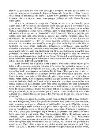 frente. A parábola do rico traz consigo a imagem de um passo além da
anterior; mostra a condição do homem depois de Deus haver dito: 'Louco,
esta noite te pedirão a tua alma'". Esses dois homens ricos foram para o
inferno, não por serem ricos, mas porque tinham deixado Deus fora de
suas vidas.
      Jesus acrescentou a pergunta: "Então, o que tens preparado, para
quem será?" O rico louco não poderia levar consigo, para a eternidade, um
grão sequer dos seus celeiros lotados. Ele deixaria o mundo com as mãos
vazias, exatamente como havia entrado nele. O comentário que é feito no
AT sobre a loucura de um fazendeiro rico é notável: "Como a perdiz que
choca ovos que não pôs, assim é aquele que ajunta riquezas, mas não
retamente. Na metade de seus dias, elas o deixarão, e no seu fim ele se
mostrará insensato" (Jr 17:11). Essa loucura acontece diariamente no
mundo. Há homens que sacrificam os prazeres mais legítimos da vida e
também os seus mais profundos interesses espirituais, para ganhar
dinheiro e, de repente, morrem, e deixam para trás o seu lucro, conseguido
com tanto esforço, para ser dissipado por filhos preguiçosos e amantes dos
prazeres. Butterick nos lembra: "O fato de que as riquezas, que um homem
acumula cuidadosamente, podem ser desperdiçadas dis-solutamente pelos
seus herdeiros, serve para enfatizar a loucura de viver em função delas" (Sl
39:6; 49:6; Ec 2:18-23; Jó 27:17-23).
      Esse homem nada tinha a dizer a Deus, mas Deus tinha muito para
falar a ele, e o condenou por cometer três erros. Em primeiro lugar, ele se
enganou quanto ao propósito de sua vida, ao imaginar que consistia na
abundância de suas posses materiais. Paulo disse: "Pois para mim o viver é
Cristo". Mas, ao substituir a direção divina pela motivação humana, esse
louco jamais conseguiu a felicidade de viver, nem manter-se vivo sobre a
terra. Além disso, ele se enganou quanto ao uso correto dos recursos deste
mundo. Preferiu obedecer à sua própria vontade, em lugar da obediência a
Deus, quanto ao que deveria fazer com esses recursos; por isso acumulou
seus bens, quando a coisa mais sábia e mais útil a fazer, era usá-los para o
bem de outras pessoas. Como Ambrósio define a situação, ele se esqueceu
de que os celeiros, os quais usava para o seu excesso de riqueza, eram "os
abrigos dos necessitados, as casas das viúvas, as bocas dos órfãos e das
crianças".
      Talvez o erro mais destacado desse homem tenha sido a sua negligên-
cia com relação ao futuro. Ele preferiu riquezas que podia ver e manusear,
aos tesouros ocultos e eternos armazenados no céu. Confiou dema-
siadamente que teria muitos anos pela frente, quando a noite do dia em
que se vangloriou seria a última de sua existência. A cobiça é perigosa e
deu-lhe o troco pelo uso egoísta que fez de suas posses. Ele perdeu os seus
bens materiais e sua alma. Que fim desonroso! Não é de admirar que o
Senhor, após proferir essa parábola, continuou a falar, utilizando
contrastes, para ensinar uma maneira muito melhor de viver. Ele disse aos
seus discípulos que considerassem os corvos, os lírios e os pardais de
quem o seu Pai cuida, e que o seu único celeiro ou armazém está "nos
céus" (Lc 12:33). Se Deus estiver em primeiro lugar, e não os nossos bens,
 