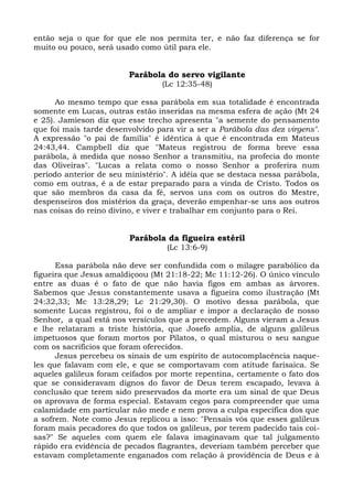 então seja o que for que ele nos permita ter, e não faz diferença se for
muito ou pouco, será usado como útil para ele.


                         Parábola do servo vigilante
                                 (Lc 12:35-48)

      Ao mesmo tempo que essa parábola em sua totalidade é encontrada
somente em Lucas, outras estão inseridas na mesma esfera de ação (Mt 24
e 25). Jamieson diz que esse trecho apresenta "a semente do pensamento
que foi mais tarde desenvolvido para vir a ser a Parábola das dez virgens".
A expressão "o pai de família" é idêntica à que é encontrada em Mateus
24:43,44. Campbell diz que "Mateus registrou de forma breve essa
parábola, à medida que nosso Senhor a transmitiu, na profecia do monte
das Oliveiras". "Lucas a relata como o nosso Senhor a proferira num
período anterior de seu ministério". A idéia que se destaca nessa parábola,
como em outras, é a de estar preparado para a vinda de Cristo. Todos os
que são membros da casa da fé, servos uns com os outros do Mestre,
despenseiros dos mistérios da graça, deverão empenhar-se uns aos outros
nas coisas do reino divino, e viver e trabalhar em conjunto para o Rei.


                         Parábola da figueira estéril
                                   (Lc 13:6-9)

      Essa parábola não deve ser confundida com o milagre parabólico da
figueira que Jesus amaldiçoou (Mt 21:18-22; Mc 11:12-26). O único vínculo
entre as duas é o fato de que não havia figos em ambas as árvores.
Sabemos que Jesus constantemente usava a figueira como ilustração (Mt
24:32,33; Mc 13:28,29; Lc 21:29,30). O motivo dessa parábola, que
somente Lucas registrou, foi o de ampliar e impor a declaração de nosso
Senhor, a qual está nos versículos que a precedem. Alguns vieram a Jesus
e lhe relataram a triste história, que Josefo amplia, de alguns galileus
impetuosos que foram mortos por Pilatos, o qual misturou o seu sangue
com os sacrifícios que foram oferecidos.
      Jesus percebeu os sinais de um espírito de autocomplacência naque-
les que falavam com ele, e que se comportavam com atitude farisaica. Se
aqueles galileus foram ceifados por morte repentina, certamente o fato dos
que se consideravam dignos do favor de Deus terem escapado, levava à
conclusão que terem sido preservados da morte era um sinal de que Deus
os aprovava de forma especial. Estavam cegos para compreender que uma
calamidade em particular não mede e nem prova a culpa específica dos que
a sofrem. Note como Jesus replicou a isso: "Pensais vós que esses galileus
foram mais pecadores do que todos os galileus, por terem padecido tais coi-
sas?" Se aqueles com quem ele falava imaginavam que tal julgamento
rápido era evidência de pecados flagrantes, deveriam também perceber que
estavam completamente enganados com relação à providência de Deus e à
 