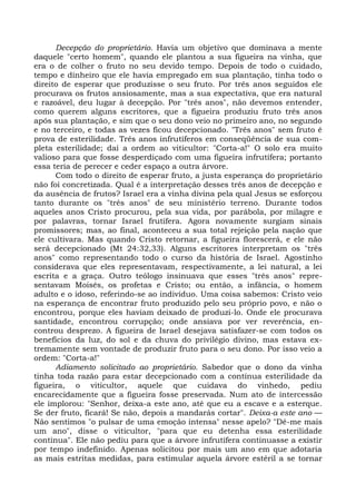 Decepção do proprietário. Havia um objetivo que dominava a mente
daquele "certo homem", quando ele plantou a sua figueira na vinha, que
era o de colher o fruto no seu devido tempo. Depois de todo o cuidado,
tempo e dinheiro que ele havia empregado em sua plantação, tinha todo o
direito de esperar que produzisse o seu fruto. Por três anos seguidos ele
procurava os frutos ansiosamente, mas a sua expectativa, que era natural
e razoável, deu lugar à decepção. Por "três anos", não devemos entender,
como querem alguns escritores, que a figueira produziu fruto três anos
após sua plantação, e sim que o seu dono veio no primeiro ano, no segundo
e no terceiro, e todas as vezes ficou decepcionado. "Três anos" sem fruto é
prova de esterilidade. Três anos infrutíferos em conseqüência de sua com-
pleta esterilidade; daí a ordem ao viticultor: "Corta-a!" O solo era muito
valioso para que fosse desperdiçado com uma figueira infrutífera; portanto
essa teria de perecer e ceder espaço a outra árvore.
      Com todo o direito de esperar fruto, a justa esperança do proprietário
não foi concretizada. Qual é a interpretação desses três anos de decepção e
da ausência de frutos? Israel era a vinha divina pela qual Jesus se esforçou
tanto durante os "três anos" de seu ministério terreno. Durante todos
aqueles anos Cristo procurou, pela sua vida, por parábola, por milagre e
por palavras, tornar Israel frutífera. Agora novamente surgiam sinais
promissores; mas, ao final, aconteceu a sua total rejeição pela nação que
ele cultivara. Mas quando Cristo retornar, a figueira florescerá, e ele não
será decepcionado (Mt 24:32,33). Alguns escritores interpretam os "três
anos" como representando todo o curso da história de Israel. Agostinho
considerava que eles representavam, respectivamente, a lei natural, a lei
escrita e a graça. Outro teólogo insinuava que esses "três anos" repre-
sentavam Moisés, os profetas e Cristo; ou então, a infância, o homem
adulto e o idoso, referindo-se ao indivíduo. Uma coisa sabemos: Cristo veio
na esperança de encontrar fruto produzido pelo seu próprio povo, e não o
encontrou, porque eles haviam deixado de produzi-lo. Onde ele procurava
santidade, encontrou corrupção; onde ansiava por ver reverência, en-
controu desprezo. A figueira de Israel desejava satisfazer-se com todos os
benefícios da luz, do sol e da chuva do privilégio divino, mas estava ex-
tremamente sem vontade de produzir fruto para o seu dono. Por isso veio a
ordem: "Corta-a!"
      Adiamento solicitado ao proprietário. Sabedor que o dono da vinha
tinha toda razão para estar decepcionado com a contínua esterilidade da
figueira, o viticultor, aquele que cuidava do vinhedo, pediu
encarecidamente que a figueira fosse preservada. Num ato de intercessão
ele implorou: "Senhor, deixa-a este ano, até que eu a escave e a esterque.
Se der fruto, ficará! Se não, depois a mandarás cortar". Deixa-a este ano —
Não sentimos "o pulsar de uma emoção intensa" nesse apelo? "Dê-me mais
um ano", disse o viticultor, "para que eu detenha essa esterilidade
contínua". Ele não pediu para que a árvore infrutífera continuasse a existir
por tempo indefinido. Apenas solicitou por mais um ano em que adotaria
as mais estritas medidas, para estimular aquela árvore estéril a se tornar
 