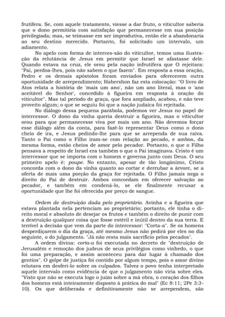 frutífera. Se, com aquele tratamento, viesse a dar fruto, o viticultor saberia
que o dono permitiria com satisfação que permanecesse em sua posição
privilegiada; mas, se teimasse em ser improdutiva, então ele a abandonaria
ao seu destino merecido. Portanto, foi solicitado um intervalo, um
adiamento.
       No apelo com forma de interces-são do viticultor, temos uma ilustra-
ção da relutância de Jesus em permitir que Israel se afastasse dele.
Quando estava na cruz, ele orou pela nação infrutífera que O rejeitara:
"Pai, perdoa-lhes, pois não sabem o que fazem". Em resposta a essa oração,
Pedro e os demais apóstolos foram enviados para oferecerem outra
oportunidade de arrependimento; Habershon faz esta colocação: "O livro de
Atos relata a história de 'mais um ano', não um ano literal, mas o 'ano
aceitável do Senhor', concedido à figueira em resposta à oração do
viticultor". Mas tal período de graça, que fora ampliado, acabou, e não teve
proveito algum; o que se seguiu foi que a nação judaica foi rejeitada.
       No diálogo dessa pequena parábola, podemos ver Jesus no papel de
intercessor. O dono da vinha queria destruir a figueira, mas o viticultor
orou para que permanecesse viva por mais um ano. Não devemos forçar
esse diálogo além da conta, para fazê-lo representar Deus como o dono
cheio de ira, e Jesus pedindo-lhe para que se arrependa de sua raiva.
Tanto o Pai como o Filho iram-se com relação ao pecado, e ambos, da
mesma forma, estão cheios de amor pelo pecador. Portanto, o que o Filho
pensava a respeito de Israel era também o que o Pai imaginava. Cristo é um
intercessor que se importa com o homem e governa junto com Deus. O seu
primeiro apelo é: poupe. No entanto, apesar de tão longânimo, Cristo
concorda com o dono da vinha quanto ao cortar e derrubar a árvore, se a
oferta de mais uma porção da graça for rejeitada. O Filho jamais nega o
direito do Pai de destruir. Ambos concordam em oferecer salvação ao
pecador, e também em condená-lo, se ele finalmente recusar a
oportunidade que lhe foi oferecida por preço de sangue.

      Ordem de destruição dada pelo proprietário. Avinha e a figueira que
estava plantada nela pertenciam ao proprietário; portanto, ele tinha o di-
reito moral e absoluto de desejar os frutos e também o direito de punir com
a destruição qualquer coisa que fosse estéril e inútil dentro da sua terra. E
terrível a decisão que vem da parte do intercessor: "Corta-a". Se os homens
desperdiçarem o dia da graça, até mesmo Jesus não pedirá por eles no dia
seguinte, o do julgamento. "Já não resta mais sacrifício pelos pecados".
      A ordem divina: corta-a foi executada no decreto de "destruição de
Jerusalém e remoção dos judeus de seus privilégios como vinhedo, o que
foi uma preparação, e assim aconteceu para dar lugar à chamado dos
gentios". O golpe de justiça foi contido por algum tempo, pois o amor divino
relutava em desferi-lo sobre os culpados. Talvez o povo tenha interpretado
aquele intervalo como evidência de que o julgamento não viria sobre eles.
"Visto que não se executa logo o juízo sobre a má obra, o coração dos filhos
dos homens está inteiramente disposto à prática do mal" (Ec 8:11; 2Pe 3:3-
10). Os que deliberada e definitivamente não se arrependem, são
 