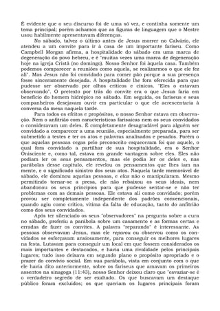 É evidente que o seu discurso foi de uma só vez, e continha somente um
tema principal; porém achamos que as figuras de linguagem que o Mestre
usou habilmente apresentavam diferenças.
      No sábado, talvez o último antes de Jesus morrer no Calvário, ele
atendeu a um convite para ir à casa de um importante fariseu. Como
Campbell Morgan afirma, a hospitalidade do sábado era uma marca de
degeneração do povo hebreu, e é "muitas vezes uma marca de degeneração
hoje na igreja Cristã (no domingo). Nosso Senhor foi àquela casa. Também
podemos comparecer a reuniões como aquela, se realizarmos o que ele fez
ali". Mas Jesus não foi convidado para comer pão porque a sua presença
fosse sinceramente desejada. A hospitalidade lhe fora oferecida para que
pudesse ser observado por olhos críticos e cínicos. "Eles o estavam
observando". O pretexto por trás do convite era o que Jesus faria em
benefício do homem hidrópico no sábado. Em seguida, os fariseus e seus
companheiros desejavam ouvir em particular o que ele acrescentaria à
conversa da mesa naquela tarde.
      Para todos os efeitos e propósitos, o nosso Senhor estava em observa-
ção. Nem o anfitrião com características farisaicas nem os seus convidados
o consideravam um deles. É completamente desagradável para alguém ser
convidado a comparecer a uma reunião, especialmente preparada, para ser
submetido a testes e ter os atos e palavras analisados e pesados. Porém o
que aquelas pessoas cegas pelo preconceito esqueceram foi que aquele, o
qual fora convidado a partilhar de sua hospitalidade, era o Senhor
Onisciente e, como tal, estava em grande vantagem sobre eles. Eles não
podiam ler os seus pensamentos, mas ele podia ler os deles e, nas
parábolas desse capítulo, ele revelou os pensamentos que lhes iam na
mente, e o significado sinistro dos seus atos. Naquela tarde memorável de
sábado, ele dominou aquelas pessoas, e elas não o manipularam. Mesmo
permitindo tornar-se a presa, ele não rebaixou os seus ideais, nem
abandonou os seus princípios para que pudesse sentar-se e não ter
problemas com as demais pessoas. Ele estava ali como convidado; porém
provou ser completamente independente dos padrões convencionais,
quando agiu como crítico, vítima da falta de educação, tanto do anfitrião
como dos seus convidados.
      Após ter silenciado os seus "observadores" na pergunta sobre a cura
no sábado, proferiu a parábola sobre um casamento e as formas certas e
erradas de fazer os convites. A palavra "reparando" é interessante. As
pessoas observavam Jesus, mas ele reparou ou observou como os con-
vidados se esforçavam ansiosamente, para conseguir os melhores lugares
na festa. Lutavam para conseguir um local em que fossem considerados os
mais importantes e destacados, e havia uma rivalidade pelos principais
lugares; tudo isso deixava em segundo plano o propósito apropriado e o
prazer do convívio social. Em sua parábola, vista em conjunto com o que
ele havia dito anteriormente, sobre os fariseus que amavam os primeiros
assentos na sinagoga (11:43), nosso Senhor deixou claro que "esvaziar-se é
o verdadeiro segredo de ser exaltado. Os que buscavam um destaque
público foram excluídos; os que queriam os lugares principais foram
 
