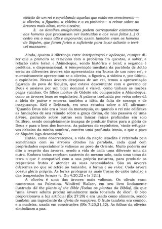 eleição de um rei e convidando aquelas que estão em crescimento —
    a oliveira, a figueira, a videira e o es-pinheiro— a reinar sobre as
    árvores mais altas, como o cedro;
          3. os detalhes imaginários podem corresponder exatamente
    aos homens que precisavam ser instruídos e aos seus feitos [...] O
    cedro era o mais alto e imponente; assim também eram os homens
    de Siquém, que foram fortes o suficiente para levar adiante o terrí-
    vel massacre.

       Ainda, quanto à diferença entre interpretação e aplicação, cumpre di-
zer que a primeira se relaciona com o problema em questão, a saber, a
relação entre Israel e Abimeleque, sendo histórica e local; a segunda é
profética, e dispensacional. A interpretação imediata da parábola de Jotão
seria: as diferentes árvores são apresentadas em 'busca de um novo rei', e
sucessivamente apresentam-se a oliveira, a figueira, a videira e, por último,
o espinheiro. Nessas árvores desejosas de um rei, temos a apresentação
figurada do povo de Siquém, que estava descontente com o governo de
Deus e ansiava por um líder nominal e visível, como tinham as nações
pagas vizinhas. Os filhos mortos de Gideão são comparados a Abimeleque,
como as árvores boas ao espinheiro. A palavra traduzida por reina sobre dá
a idéia de pairar e encerra também a idéia da falta de sossego e de
insegurança. Keil e Delitzsch, em seus estudos sobre o AT, afirmam:
"Quando Deus não era a base da monarquia, ou quando o rei não edificava
as fundações de seu reinado sobre a graça divina, ele não passava de uma
árvore, pairando sobre outras sem lançar raízes profundas em solo
frutífero, sendo completamente incapaz de produzir frutos para a glória de
Deus e para o bem dos homens. As palavras do espinheiro, 'vinde refugiar-
vos debaixo da minha sombra', contêm uma profunda ironia, o que o povo
de Siquém logo descobriria".
       Então, como observaremos, a vida da nação israelita é retratada pela
semelhança com as árvores citadas na parábola, cada qual com
propriedades especialmente valiosas ao povo do Oriente. Muito poderia ser
dito a respeito das árvores, sendo a vida de cada uma diferente uma da
outra. Embora todas recebam sustento do mesmo solo, cada uma toma da
terra o que é compatível com a sua própria natureza, para produzir os
respectivos frutos e atender às suas necessidades. São as árvores
diferentes no que se refere ao tamanho, à forma e ao valor. Cada árvore
possui glória própria. As fortes protegem as mais fracas do calor intenso e
das tempestades ferozes (v. Dn 4:20,22 e Is 32:1).
       A oliveira é uma das árvores mais valiosas. Os olivais eram
numerosos na Palestina. Winifred Walker, em seu livro lindamente
ilustrado Ali the plants of the Bible [Todas as plantas da Bíblia], diz que
"uma árvore adulta produz anualmente meia tonelada de óleo". O óleo
proporcionava a luz artificial (Êx 27:20) e era usado como alimento, sendo
também um ingrediente da oferta de manjares. O fruto também era comido,
e a madeira, usada em construções (lRs 7:23,31,32). As folhas da oliveira
simbolizam a paz.
 