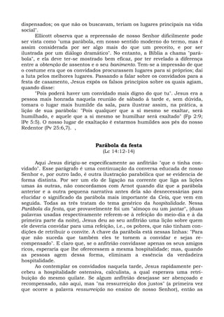 dispensados; os que não os buscavam, teriam os lugares principais na vida
social".
      Ellicott observa que a repreensão de nosso Senhor dificilmente pode
ser vista como "uma parábola, em nosso sentido moderno do termo, mas é
assim considerada por ser algo mais do que um preceito, e por ser
ilustrada por um diálogo dramático". No entanto, a Bíblia a chama "pará-
bola", e ela deve ter-se mostrado bem eficaz, por ter revelado a diferença
entre a obtenção de assentos e o seu banimento. Tem-se a impressão de que
o costume era que os convidados procurassem lugares para si próprios; daí
a luta pelos melhores lugares. Passando a falar sobre os convidados para a
festa de casamento, Jesus expôs os falsos princípios sobre os quais agiam,
quando disse:
      "Pois poderá haver um convidado mais digno do que tu". Jesus era a
pessoa mais honrada naquela reunião de sábado à tarde e, sem dúvida,
tomara o lugar mais humilde da sala, para ilustrar assim, na prática, a
lição de sua parábola: "Pois qualquer que a si mesmo se exaltar, será
humilhado, e aquele que a si mesmo se humilhar será exaltado" (Fp 2:9;
lPe 5:5). O nosso lugar de exaltação é estarmos humildes aos pés do nosso
Redentor (Pv 25:6,7). ,


                               Parábola da festa
                                  (Lc 14:12-14)

      Aqui Jesus dirigiu-se especificamente ao anfitrião "que o tinha con-
vidado". Esse parágrafo é uma continuação da conversa educada de nosso
Senhor e, por outro lado, é outra ilustração parabólica que se evidencia de
forma distinta. Por ser um elo de ligação na corrente que liga as lições
umas às outras, não concordamos com Arnot quando diz que a parábola
anterior e a outra pequena narrativa antes dela são desnecessárias para
elucidar o significado da parábola mais importante da Ceia, que vem em
seguida. Todas as três tratam do tema genérico da hospitalidade. Nessa
Parábola da festa, que provavelmente foi um "almoço ou um jantar", (duas
palavras usadas respectivamente referem-se à refeição do meio-dia e à da
primeira parte da noite), Jesus deu ao seu anfitrião uma lição sobre quem
ele deveria convidar para uma refeição, i.e., os pobres, que não tinham con-
dições de retribuir o convite. A chave da parábola está nessas linhas: "Para
que não suceda que também eles te tornem a convidar e sejas re-
compensado". E claro que, se o anfitrião convidasse apenas os seus amigos
ricos, esperaria que lhe oferecessem a mesma hospitalidade; mas, quando
as pessoas agem dessa forma, eliminam a essência da verdadeira
hospitalidade.
      Ao contemplar os convidados naquela tarde, Jesus rapidamente per-
cebeu a hospitalidade ostensiva, calculista, a qual esperava uma retri-
buição do mesmo quilate. Se algum anfitrião desejasse ser abençoado e
recompensado, não aqui, mas "na ressurreição dos justos" (a primeira vez
que ocorre a palavra ressurreição no ensino de nosso Senhor), então as
 