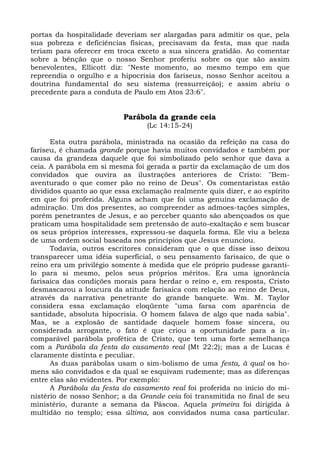 portas da hospitalidade deveriam ser alargadas para admitir os que, pela
sua pobreza e deficiências físicas, precisavam da festa, mas que nada
teriam para oferecer em troca exceto a sua sincera gratidão. Ao comentar
sobre a bênção que o nosso Senhor proferiu sobre os que são assim
benevolentes, Ellicott diz: "Neste momento, ao mesmo tempo em que
repreendia o orgulho e a hipocrisia dos fariseus, nosso Senhor aceitou a
doutrina fundamental do seu sistema (ressurreição); e assim abriu o
precedente para a conduta de Paulo em Atos 23:6".


                          Parábola da grande ceia
                                 (Lc 14:15-24)

      Esta outra parábola, ministrada na ocasião da refeição na casa do
fariseu, é chamada grande porque havia muitos convidados e também por
causa da grandeza daquele que foi simbolizado pelo senhor que dava a
ceia. A parábola em si mesma foi gerada a partir da exclamação de um dos
convidados que ouvira as ilustrações anteriores de Cristo: "Bem-
aventurado o que comer pão no reino de Deus". Os comentaristas estão
divididos quanto ao que essa exclamação realmente quis dizer, e ao espírito
em que foi proferida. Alguns acham que foi uma genuína exclamação de
admiração. Um dos presentes, ao compreender as admoes-tações simples,
porém penetrantes de Jesus, e ao perceber quanto são abençoados os que
praticam uma hospitalidade sem pretensão de auto-exaltação e sem buscar
os seus próprios interesses, expressou-se daquela forma. Ele viu a beleza
de uma ordem social baseada nos princípios que Jesus enunciou.
      Todavia, outros escritores consideram que o que disse isso deixou
transparecer uma idéia superficial, o seu pensamento farisaico, de que o
reino era um privilégio somente à medida que ele próprio pudesse garanti-
lo para si mesmo, pelos seus próprios méritos. Era uma ignorância
farisaica das condições morais para herdar o reino e, em resposta, Cristo
desmascarou a loucura da atitude farisaica com relação ao reino de Deus,
através da narrativa penetrante do grande banquete. Wm. M. Taylor
considera essa exclamação eloqüente "uma farsa com aparência de
santidade, absoluta hipocrisia. O homem falava de algo que nada sabia".
Mas, se a explosão de santidade daquele homem fosse sincera, ou
considerada arrogante, o fato é que criou a oportunidade para a in-
comparável parábola profética de Cristo, que tem uma forte semelhança
com a Parábola da festa do casamento real (Mt 22:2); mas a de Lucas é
claramente distinta e peculiar.
      As duas parábolas usam o sim-bolismo de uma festa, à qual os ho-
mens são convidados e da qual se esquivam rudemente; mas as diferenças
entre elas são evidentes. Por exemplo:
      A Parábola da festa do casamento real foi proferida no início do mi-
nistério de nosso Senhor; a da Grande ceia foi transmitida no final de seu
ministério, durante a semana da Páscoa. Aquela primeira foi dirigida à
multidão no templo; essa última, aos convidados numa casa particular.
 