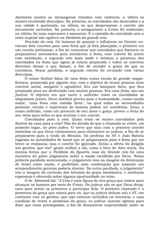 Aprimeira mostra os mensageiros tratados com violência; a última os
mostra recebendo desculpas. Na primeira, os convidados são destruídos e a
sua cidade é queimada; na última, os que desprezaram o convite são
meramente excluídos. Na primeira, o antagonismo a Cristo foi moderado;
na última, foi mais expressivo e assassino. E o episódio do convidado sem a
veste nupcial não aparece na Parábola da grande ceia.
      Provisão da ceia. Os homens de posição e influência no Oriente en-
viavam dois convites para uma festa que já fora planejada; o primeiro era
um convite preliminar, a fim de comunicar aos convidados que fizessem os
preparativos necessários para atenderem à festa; esse convite foi aceito
com satisfação; o segundo veio mais tarde e intimou a presença dos
convidados na festa que agora já estava preparada e todos os convivas
deveriam deixar o que faziam, a fim de atender à graça do que os
convidava. Nessa parábola, o segundo convite foi recusado com várias
desculpas.
      O nosso Senhor falou de uma festa numa escala de grande magni-
ficência, preparada por alguém rico, com o objetivo de reunir pessoas num
convívio social, amigável e agradável. Era um banquete farto, que fora
preparado para ser desfrutado com muitas pessoas. Era uma festa, não um
funeral. O objetivo era que tanto o anfitrião como os convidados se
alegrassem juntos. Deus também proveu para a humanidade, numa escala
maior, "uma festa com comida farta", na qual todas as necessidades
pessoais, sociais e espirituais do homem podem ser satisfeitas. Deus, o
nosso anfitrião, como um presente do seu amor e graça, proveu a festa do
seu reino para todos os que aceitam o seu convite.
      Convidados para a ceia. Quais eram os muitos convidados pelo
Senhor da casa para a ceia? Não há dúvida de que o chamado se refere, em
primeiro lugar, ao povo judeu. O servo que saiu com o primeiro convite
simboliza os que Deus comissionou para chamarem os judeus, a fim de se
prepararem para a vinda do Messias. Os profetas do AT e João Batista
rogaram às autoridades de Israel que se preparassem para a festa que em
breve se realizaria; mas o convite foi ignorado. Então a oferta foi dirigida
aos gentios, que rea^ giram melhor a ela, como o livro de Atos revela. Da
mesma forma que a Parábola da figueira, essa da Grande ceia foi uma
narrativa do grave julgamento sobre a nação escolhida por Deus. Nessa
primeira parábola mencionada, o julgamento veio na imagem da destruição
de Israel como nação, e profetizou uma condenação que somente um
arrependimento genuíno poderia desviar. Na outra parábola, o julgamento*
tem a imagem da exclusão das bênçãos da graça messiânica, e nenhuma
esperança é oferecida sobre alguma oportunidade no reino.
      O dr. Salmond diz: "A Ceia é uma figura da rica graça que estava para
alcançar os homens por meio de Cristo. Os judeus são os que Deus desig-
nara para serem os primeiros a participar dela. O primeiro chamado é a
promessa da graça que estava para vir, que os judeus tinham sob o AT, em
contraste com os gentios, que não estavam incluídos na teocracia; e essa
condição de terem a promessa da graça, os judeus usavam apenas para
dizer que eram privilegiados, a fim de demonstrar superioridade sobre os
 