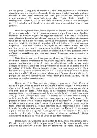 outros povos. O segundo chamado é o sinal que representa a realização
daquela graça e o convite efetivo de Cristo para o reino que não é deste
mundo; e isso eles deixaram de lado por causa da exigência de
arrependimento, fé, desprendimento das coisas deste mundo e
consagração. Portanto, o lugar no reino prometido de Deus, que eles rejei-
tam, é tirado deles e [...] dado a outros, até mesmo aos rejeitados dentre os
gentios".

       Pretextos apresentados para a rejeição do convite à ceia. Todos os que
já haviam recebido o convite para a ceia rogaram que fossem desculpados.
Podemos ler o texto original da seguinte maneira: "Eles foram unânimes
com relação à desculpa que deram", em que as três desculpas são apenas
uma em espírito e em essência. Todos os convidados "agiam num único
espírito, movidos por um só impulso, sob a influência de uma mesma
disposição". Eles não tinham a intenção de comparecer à ceia. Há um
escritor para quem, na recusa, estava implícita uma hostilidade da parte
dos que foram convidados em direção ao anfitrião. Eles não gostaram que o
anf
