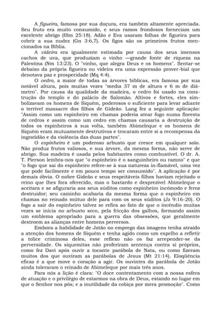 A figueira, famosa por sua doçura, era também altamente apreciada.
Seu fruto era muito consumido, e seus ramos frondosos forneciam um
excelente abrigo (ISm 25:18). Adão e Eva usaram folhas de figueira para
cobrir a sua nudez (Gn 3:6,7). Os figos são os primeiros frutos men-
cionados na Bíblia.
      A videira era igualmente estimada por causa dos seus imensos
cachos de uva, que produziam o vinho —grande fonte de riqueza na
Palestina (Nm 13:23). O "vinho, que alegra Deus e os homens". Sentar-se
debaixo da própria figueira ou videira era uma expressão prover-bial que
denotava paz e prosperidade (Mq 4:4).
      O cedro, a maior de todas as árvores bíblicas, era famosa por sua
notável altura, pois muitas vezes "media 37 m de altura e 6 m de diâ-
metro". Por causa da qualidade da madeira, o cedro foi usado na cons-
trução do templo e do palácio de Salomão. Altivos e fortes, eles sim-
bolizavam os homens de Siquém, poderosos o suficiente para levar adiante
o terrível massacre dos filhos de Gideão. Lang fez a seguinte aplicação:
"Assim como um espinheiro em chamas poderia atear fogo numa floresta
de cedros e assim como um cedro em chamas causaria a destruição de
todos os espinheiros à sua volta, também Abimeleque e os homens de
Siquém eram mutuamente destrutivos e trocaram entre si a recompensa da
ingratidão e da violência das duas partes".
      O espinheiro é um poderoso arbusto que cresce em qualquer solo.
Não produz frutos valiosos, e sua árvore, da mesma forma, não serve de
abrigo. Sua madeira é usada pelos habitantes como combustível. O dr. A.
T. Pierson lembra-nos que "o espinheiro é o sanguinheiro ou ramno" e que
"o fogo que sai do espinheiro refere-se à sua natureza in-flamável, uma vez
que pode facilmente e em pouco tempo ser consumido". A aplicação é por
demais óbvia. O nobre Gideão e seus respeitáveis filhos haviam rejeitado o
reino que lhes fora oferecido, mas o bastardo e desprezível Abimeleque o
aceitara e se afiguraria aos seus súditos como espinheiro incômodo e feroz
destruidor; seu caminho acabaria da mesma forma que o espinheiro em
chamas no reinado mútuo dele para com os seus súditos (Jz 9:16-20). O
fogo a sair do espinheiro talvez se refira ao fato de que o incêndio muitas
vezes se inicia no arbusto seco, pela fricção dos galhos, formando assim
um emblema apropriado para a guerra das obsessões, que geralmente
destroem as alianças entre homens perversos.
      Embora a habilidade de Jotão no emprego das imagens tenha atraído
a atenção dos homens de Siquém e tenha agido como um espelho a refletir
a tolice criminosa deles, esse reflexo não os faz arrepender-se da
perversidade. Os siquemitas não proferiram sentença contra si próprios,
como fez Davi após ouvir a tocante parábola de Nata, ou como fizeram
muitos dos que ouviram as parábolas de Jesus (Mt 21:14). Eloqüência
eficaz é a que move o coração a agir. Os ouvintes da parábola de Jotão
ainda toleraram o reinado de Abimeleque por mais três anos.
      Para nós a lição é clara: "O doce contentamento com a nossa esfera
de atuação e o privilégio de estarmos na obra de Deus, estando no lugar em
que o Senhor nos pôs; e a inutilidade da cobiça por mera promoção". Como
 