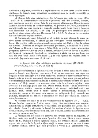 a oliveira, a figueira, a videira e o espinheiro são muitas vezes usados como
símbolos de Israel, será proveitoso reportarmo-nos de modo resumido a
essa aplicação:
       A oliveira fala dos privilégios e das bênçãos pactuais de Israel (Rm
11:17-25). E corretamente chamada o primeiro "rei" das árvores, porque,
por manter-se sempre verde, fala da duradoura aliança que Deus fez com
Abraão, antes mesmo de Israel se formar. Na parábola de Jotão, a oliveira é
caracterizada por sua gordura e, quando usada, tanto Deus como o homem
são honrados (Êx 27:20,21; Lv 2:1). Os privilégios dos israelitas (sua
gordura) são encontrados em Romanos 3:2 e 9:4,5. Nenhuma outra nação
foi tão abençoada quanto Israel.
       O fracasso de Israel (oliveira) se vê no fato de que alguns de seus ra-
mos foram arrancados, e certos galhos selvagens foram enxertados no
lugar. Os gentios estão desfrutando de alguns dos privilégios e das bênçãos
da oliveira. De todas as bênçãos recebidas por Israel, a principal foi o dom
da Palavra de Deus e o dom do seu Filho. Hoje os gentios regenerados estão
pregando sobre o Filho de Deus a Israel, levando até essa nação a Palavra
de Deus. A restauração dos judeus, entretanto, é vista em sua gordura, no
dia em que "todo Israel será salvo [...] se sua queda foi riqueza para o
mundo [...] quanto mais sua plenitude".

         A figueira fala dos privilégios nacionais de Israel (Mt 21:18-
    20; 24:32,33; Mc 11:12-14; Lc 13:6-8).

      O que caracteriza a figueira é a sua doçura e seus bons frutos. Deus
plantou Israel, sua figueira, mas o seu fruto se corrompeu e, no lugar da
doçura, houve amargor. Foi o que aconteceu quando o nosso Senhor veio a
Israel, pois os seus (o seu povo) não o receberam. Com amargor, os judeus
o consideraram um endemo-ninhado e "formaram conselho contra ele, para
o matarem". Hoje acontece a mesma coisa, pois Israel ainda rejeita o seu
Messias e é amargo para com ele. David Baron disse: "Tenho conhecido
pessoalmente muitos homens amáveis e de caráter adorável entre os
judeus, mas, assim que o nome 'Jesus' é mencionado, mudam o
semblante, como se tivessem um acesso de indignação [...] cerrando os
punhos, rangendo os dentes e cuspindo no chão por causa da simples
menção do nome.
      O fracasso de Israel se vê no ressecamento da figueira (Mt 21:19,20).
Nosso Senhor procurou frutos, mas, como não encontrou um sequer,
amaldiçoou a árvore infrutífera, e ela secou. Na parábola de Lucas, ela é
derrubada. Essa é a situação de Israel há muitos séculos. A figueira está
seca, sem rei, sem bandeira e sem lar. Ela é cauda, apesar da promessa de
ser cabeça entre as nações.
      A restauração de Israel se observa nos brotos verdes da figueira. O
Senhor certa vez amaldiçoou uma figueira, dizendo: "Nunca mais nasça
fruto de ti". Quanto à outra figueira, Israel, no entanto, disse: "Aprendei
agora esta parábola da figueira: Quando já os seus ramos se tornam tenros
e brotam folhas, sabeis que está próximo o verão [...]. Igualmente vós,
 