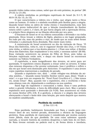 quando virdes todas estas coisas, sabei que ele está próximo, às portas" (Mt
24:32; Lc 21:30).
      A videira simboliza os privilégios espirituais de Israel (Is 5:1-7; SI
80:9-19; Ez 15; Jo 15).
      O que caracterizava a videira era o vinho, que alegra tanto a Deus
como ao homem. O vinho é o símbolo escolhido pelo Senhor para a alegria.
Quando Israel tinha os odres de vinho cheios e transbordantes, esse fato
servia de prova indiscutível de que a bênção transbordante do Senhor
estava sobre o povo e, é claro, de que havia alegria sob a aprovação divina;
e o próprio Deus alegrava-se na libação oferecida por seu povo.
      O fracasso de Israel se vê na videira consumida e devorada e na vinha
pisoteada. Deus trouxe a videira do Egito, plantou-a em lugar preparado,
fez tudo por ela, mas ela perdeu o viço, de modo que as suas sebes foram
retiradas e a plantação ficou desolada. Não existe mais vinho.
      A restauração de Israel acontecerá no dia da visitação de Deus. "Ó
Deus dos Exércitos, volta-te, nós te rogamos! Atende dos céus, e vê! Visita
esta vinha, a videira que a tua destra plantou [...] Faze-nos voltar, ó Senhor
Deus dos Exércitos; faze resplandecer o teu rosto, e seremos salvos" (SI 80).
Essa visitação acontecerá na pessoa do Filho de Deus, pois todas as
bênçãos espirituais estão nele, e daqui em diante Israel as encontrará
somente na Videira Verdadeira.
      O espinheiro, a mais insignificante das árvores, só serve para ser
queimada. O espinheiro estava disposto a reinar sobre as árvores. E todas
elas estavam dispostas a lhe prestar submissão. Isso é profético e reflete o
dia em que Israel será dominado pelo Anticristo. O espinheiro é uma árvore
cujos espinhos representam a maldição do pecado.
      Quando o espinheiro vier, dirá: "...vinde refugiar-vos debaixo da mi-
nha sombra...". Quando nosso bendito Senhor esteve aqui, disse: 'Vinde a
mim"; e o que teve em resposta foi: "Fora! Fora! Crucifica-o! [...] Não temos
rei, senão César". Mas, quando vier o espinheiro, eles o receberão e farão
uma aliança com ele, depositando a confiança na sua sombra.
      Sairá fogo do espinheiro e consumirá a todos. Essa é uma profecia
sobre a grande tribulação, a hora da dificuldade para Jacó. Mas o próprio
espinheiro será queimado e destruído (Jz 9:20). Isso acontecerá na vinda
do nosso Senhor (2Ts 2:8). E a gordura, a doçura e a alegria das árvores
abençoarão a Israel e farão dele uma bênção, por meio daquele que morreu
no madeiro amaldiçoado.

                             Parábola da cordeira
                                  (2 Sm 12:1-4)

      Essa parábola, habilmente formulada por Nata e usada para con-
vencer Davi de seu terrível pecado, demonstra a eficácia da linguagem
pictórica. Essa parábola de reprovação é considerada por muitos autores
como fábula, mais do que parábola. De uma coisa sabemos: quando
narrada, a tocante história da cordeira despertou o lado bom do rei Davi.
Se Nata tivesse entrado no palácio real e, de forma direta e imediata,
 