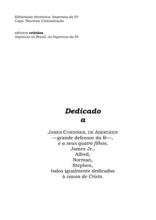 Editoração eletrônica: Imprensa da Fé
Capa: Nouveau Comunicação


editores cristãos
Impresso no Brasil, na Imprensa da Fé




                             Dedicado
                                a
                   JAMES CORDINER, DE ABERDEEN
                     —grande defensor da fé—,
                       e a seus quatro filhos,
                             James Jr.,
                               Alfred,
                              Norman,
                              Stephen,
                    todos igualmente dedicados
                         à causa de Cristo.
 
