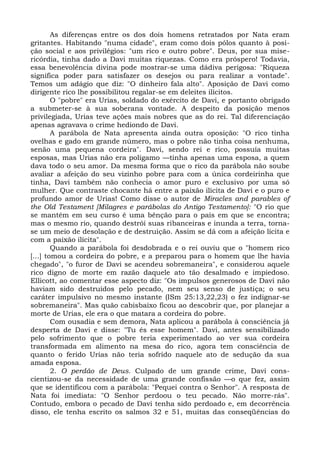 As diferenças entre os dos dois homens retratados por Nata eram
gritantes. Habitando "numa cidade", eram como dois pólos quanto à posi-
ção social e aos privilégios: "um rico e outro pobre". Deus, por sua mise-
ricórdia, tinha dado a Davi muitas riquezas. Como era próspero! Todavia,
essa benevolência divina pode mostrar-se uma dádiva perigosa: "Riqueza
significa poder para satisfazer os desejos ou para realizar a vontade".
Temos um adágio que diz: "O dinheiro fala alto". Aposição de Davi como
dirigente rico lhe possibilitou regalar-se em deleites ilícitos.
        O "pobre" era Urias, soldado do exército de Davi, e portanto obrigado
a submeter-se à sua soberana vontade. A despeito da posição menos
privilegiada, Urias teve ações mais nobres que as do rei. Tal diferenciação
apenas agravava o crime hediondo de Davi.
        A parábola de Nata apresenta ainda outra oposição: "O rico tinha
ovelhas e gado em grande número, mas o pobre não tinha coisa nenhuma,
senão uma pequena cordeira". Davi, sendo rei e rico, possuía muitas
esposas, mas Urias não era polígamo —tinha apenas uma esposa, a quem
dava todo o seu amor. Da mesma forma que o rico da parábola não soube
avaliar a afeição do seu vizinho pobre para com a única cordeirinha que
tinha, Davi também não conhecia o amor puro e exclusivo por uma só
mulher. Que contraste chocante há entre a paixão ilícita de Davi e o puro e
profundo amor de Urias! Como disse o autor de Miracles and parables of
the Old Testament [Milagres e parábolas do Antigo Testamento]: "O rio que
se mantém em seu curso é uma bênção para o país em que se encontra;
mas o mesmo rio, quando destrói suas ribanceiras e inunda a terra, torna-
se um meio de desolação e de destruição. Assim se dá com a afeição lícita e
com a paixão ilícita".
        Quando a parábola foi desdobrada e o rei ouviu que o "homem rico
[...] tomou a cordeira do pobre, e a preparou para o homem que lhe havia
chegado", "o furor de Davi se acendeu sobremaneira", e considerou aquele
rico digno de morte em razão daquele ato tão desalmado e impiedoso.
Ellicott, ao comentar esse aspecto diz: "Os impulsos generosos de Davi não
haviam sido destruídos pelo pecado, nem seu senso de justiça; o seu
caráter impulsivo no mesmo instante (ISm 25:13,22,23) o fez indignar-se
sobremaneira". Mas quão cabisbaixo ficou ao descobrir que, por planejar a
morte de Urias, ele era o que matara a cordeira do pobre.
        Com ousadia e sem demora, Nata aplicou a parábola à consciência já
desperta de Davi e disse: "Tu és esse homem". Davi, antes sensibilizado
pelo sofrimento que o pobre teria experimentado ao ver sua cordeira
transformada em alimento na mesa do rico, agora tem consciência de
quanto o ferido Urias não teria sofrido naquele ato de sedução da sua
amada esposa.
        2. O perdão de Deus. Culpado de um grande crime, Davi cons-
cientizou-se da necessidade de uma grande confissão —o que fez, assim
que se identificou com a parábola: "Pequei contra o Senhor". A resposta de
Nata foi imediata: "O Senhor perdoou o teu pecado. Não morre-rás".
Contudo, embora o pecado de Davi tenha sido perdoado e, em decorrência
disso, ele tenha escrito os salmos 32 e 51, muitas das conseqüências do
 