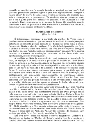 ocorrido se mantiveram: "a espada jamais se apartará da tua casa". Será
que não poderemos perceber agora o profundo significado do "refrigera a
minha alma" de Davi"? Se nós, como crentes, pecamos, não importa qual
seja o nosso pecado, a promessa é: "Se confessarmos os nossos pecados,
ele é fiel e justo para nos perdoar os pecados, e nos purificar de toda
injustiça". Davi condenou-se a si mesmo de forma tão absoluta quanto
condenara o rico da parábola e, com duradoura e profunda dor, usufruiu
mais uma vez do sorriso perdoador de Deus.

                            Parábola dos dois filhos
                                  (2Sm 14:1-24)

      É interessante comparar a parábola da mulher de Tecoa com a
parábola acerca da cordeira, que acabamos de analisar. Essa comparação é
sobretudo importante porque ressalta as diferenças entre uma e outra.
Novamente, Davi é o alvo da parábola. A da Cordeira foi proferida por Nata,
o profeta inspirado; a dos Dois irmãos, por uma mulher esperta, instigada
por Joabe, que era "astuto, político e inescrupuloso", capaz de "ler o caráter
humano e discernir as motivações humanas se lhe fosse dada uma
oportunidade, mesmo que pequena".
      A parábola de Nata foi uma ardente condenação ao pecado duplo de
Davi, de sedução e de assassinato; a parábola da mulher de Tecoa estava
cheia de astúcia e de bajulação. Aquela se baseava nos princípios divinos
da verdade, da justiça e da retidão, sendo proferida com toda a solenidade;
esta foi um misto de verdade e de falsidade, e de conclusões erradas sobre
Deus. A mulher que Joabe subornou para contar a parábola que ele
arquitetara não sentia de fato o que, na verdade, era só encenação. Ela
protagonizou um espetáculo impressionante. Só encenação. Assim,
também o objetivo de cada parábola difere. A de Nata foi feita para
condenar Davi por seu pecado e induzi-lo a um arrependimento verdadeiro;
a da mulher tinha por objetivo apoiar os planos de Joabe, cheios de inte-
resses próprios e de um senso de autopreservação.
      1. O ambiente da parábola. Ahis-tória inventada por uma "mulher
humilde e desconhecida, de uma vila também pouco conhecida de Israel,
quase 3 mil anos atrás", foi atentamente ouvida por Davi, porque sentia
nela uma correspondência com a sua própria história. Embora Deus lhe
tivesse feito descansar dos seus inimigos, Davi ainda estava dominado pela
lembrança de sua dolorosa queda e, nos pecados e crimes de seus filhos,
escutava o triste eco das transgressões que ele mesmo cometera. Sua
harpa, tantas vezes um consolo, para ele estava "pendurada no salgueiro"
(SI 137.2). Absalão, seu filho amado, estava no exílio havia três anos, por
ter assassinado seu irmão Amnom, que havia violentado Tamar (irmã de
Absalão e meia-irmã de Amnom). Apesar dos pecados de Absalão, Davi
ansiava por vê-lo: "o rei Davi sentiu saudades de Absalão".
      Em seu livro, cheio de vividos sermões biográficos, Clarence E.
Macartney, ao tratar da "Mulher de Tecoa", mostra com forte realismo o
conflito que Davi passou naquele momento. De um lado estava o Davi rei,
 