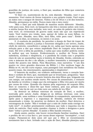 guardião da justiça; do outro, o Davi pai, saudoso do filho que cometera
aquele crime:
      "O Davi rei, sustentáculo da lei, está dizendo: 'Absalão, você é um
assassino. Você matou de forma traiçoeira o seu próprio irmão. Você sujou
as mãos com o sangue de Amnom. Violou a lei de Deus e a lei dos homens.
Absalão, permaneça no exílio. Nunca mais veja o meu rosto'.
      "Mas o Davi pai está falando de maneira muito diferente: 'Absalão,
volte para casa. Sem você, os banquetes não têm o mesmo sabor; sem você,
a minha harpa fica sem melodia; sem você, as salas do palácio são tristes;
sem você, os cerimoniais de guerra nada mais são que um espetáculo
vazio. Você matou seu irmão, mas, apesar de todas as suas falhas, eu
ainda o amo. Absalão, meu filho, meu filho, volte para casa'". Então se
passaram os dias, as semanas, os meses e os anos.
      2. A essência da parábola. Ao perceber o desejo de Davi de trazer de
volta a Absalão, embora a justiça o houvesse obrigado a ser severo, Joabe,
chefe do exército, conselheiro e amigo do rei, sabia que havia apenas uma
solução para a dor que estava impedindo Davi de cumprir seus deveres
reais. Ele teve a idéia da parábola, e sabia que uma mulher poderia contá-
la melhor que um homem. Evidentemente a mulher de Tecoa tinha
sabedoria, sutileza e eloqüência, e a parábola foi criada com o propósito
claro de não se assemelhar tanto à história de Absalão. Então, cobrindo-se
com a máscara da dor e da aflição, a mulher transmitiu a mensagem que
Joabe lhe pusera nos lábios. Para Macartney, essa narrativa: "é um dos
quatro ou cinco grandes discursos da Bíblia [...] Em nenhum lugar da
Bíblia se vê, em tão curto espaço, uma passagem com metáforas tão lindas
quanto essas, tão emocionantes, apaixonadas e eloqüentes".
      O lamento da mulher, em evidente sofrimento, tocou o coração bon-
doso e cordato de Davi, que, mandando que se levantasse, perguntou: "Que
tens?". Então ela contou a tocante história dos dois filhos que, brigando em
um campo, um acabou sendo morto. Por causa do assassinato, o restante
da família se revoltou e exigiu que ela entregasse o filho vivo para ser morto
por causa do crime. Quando ela clamou pela segurança do suposto filho,
Davi se comoveu e disse-lhe que fosse embora, pois sua petição seria
atendida: "não há de cair no chão nem um cabelo de teu filho".
      Ao destruir as defesas externas do coração de Davi, a mulher,
instruída pelo astuto Joabe, dirigiu-se às defesas internas; com uma
graciosidade, uma sutileza e uma humildade in-comparáveis, apresentou o
apelo para o regresso e a segurança de Absalão, embora ele tivesse
assassinado o irmão. Ao penetrar no disfarce da mulher, Davi detectou o
estratagema de Joabe: "Não é verdade que a mão de Joabe anda contigo em
tudo isto?". A mulher prontamente confessou que todo o esquema era do
chefe do exército. Davi então mandou chamar a Joabe e designou-o para
fazer "voltar o jovem Absalão". E assim o filho banido retornou.
      Ainda assim, porém, não houve reconciliação familiar imediata. Davi
o proibiu de ver a sua face e, por causa desse regresso "incompleto", o mal
surgiu. Passaram-se dois anos até que pai e filho se encontrassem
novamente face a face. Irritado com a ação de Davi, Absalão planejou uma
 