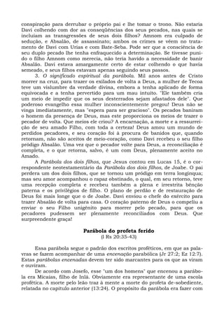 conspiração para derrubar o próprio pai e lhe tomar o trono. Não estaria
Davi colhendo com dor as conseqüências dos seus pecados, nas quais se
incluíam as transgressões de seus dois filhos? Amnom era culpado de
sedução, e Absalão, de assassinato; ambos os crimes se vêem no trata-
mento de Davi com Urias e com Bate-Seba. Pode ser que a consciência de
seu duplo pecado lhe tenha enfraquecido a determinação. Se tivesse puni-
do o filho Amnom como merecia, não teria havido a necessidade de banir
Absalão. Davi estava amargamente certo de estar colhendo o que havia
semeado, e seus filhos estavam apenas seguindo seus passos.
      3. O significado espiritual da parábola. Mil anos antes de Cristo
morrer na cruz, para trazer os exilados de volta a Deus, a mulher de Tecoa
teve um vislumbre da verdade divina, embora a tenha aplicado de forma
equivocada e a tenha pervertido para um mau intuito. "Ele também cria
um meio de impedir que os seus desterrados sejam afastados dele". Que
poderoso evangelho essa mulher inconscientemente pregou! Deus não se
vinga imediatamente, mas "espera para ser gracioso". Os pecados baniram
o homem da presença de Deus, mas este proporciona os meios de trazer o
pecador de volta. Que meios ele criou? A encarnação, a morte e a ressurrei-
ção de seu amado Filho, com toda a certeza! Deus amou um mundo de
perdidos pecadores, e seu coração foi à procura de banidos que, quando
retornam, não são aceitos de meio-coração, como Davi recebeu o seu filho
pródigo Absalão. Uma vez que o pecador volte para Deus, a reconciliação é
completa, e o que retorna, salvo, é um com Deus, plenamente aceito no
Amado.
      A Parábola dos dois filhos, que Jesus contou em Lucas 15, é o cor-
respondente neotestamentário da Parábola dos dois filhos, de Joabe. O pai
perdera um dos dois filhos, que se tornou um pródigo em terra longínqua;
mas seu amor acompanhou o rapaz obstinado, o qual, em seu retorno, teve
uma recepção completa e recebeu também a plena e irrestrita bênção
paterna e os privilégios de filho. O plano de perdão e de restauração de
Deus foi mais longe que o de Joabe. Davi enviou o chefe do exército para
trazer Absalão de volta para casa. O coração paterno de Deus o compeliu a
enviar o seu Filho unigênito para morrer pelo pecado, para que os
pecadores pudessem ser plenamente reconciliados com Deus. Que
surpreendente graça!

                         Parábola do profeta ferido
                                 (l Rs 20:35-43)

      Essa parábola segue o padrão dos escritos proféticos, em que as pala-
vras se fazem acompanhar de uma encenação parabólica (Jr 27:2; Ez 12:7).
Estas parábolas encenadas devem ter sido marcantes para os que as viram
e ouviram.
      De acordo com Josefo, esse "um dos homens" que encenou a parábo-
la era Micaías, filho de Inlá. Obviamente era representante de uma escola
profética. A morte pelo leão traz à mente a morte do profeta de-sobediente,
relatada no capítulo anterior (13:24). O propósito da parábola era fazer com
 