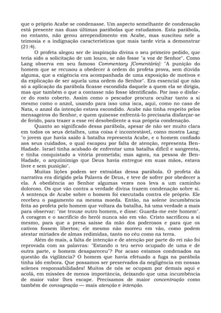 que o próprio Acabe se condenasse. Um aspecto semelhante de condenação
está presente nas duas últimas parábolas que estudamos. Esta parábola,
no entanto, não gerou arrependimento em Acabe, mas suscitou nele a
teimosia e a indignação características que mais tarde viria a demonstrar
(21:4).
       O profeta alegou ser de inspiração divina o seu primeiro pedido, que
teria sido a solicitação de um louco, se não fosse "a voz de Senhor". Como
Lang observa em seu famoso Commentary [Comentário]: "A punição do
homem que se recusou a obedecer à ordem do profeta prova, sem dúvida
alguma, que a exigência era acompanhada de uma exposição de motivos e
da explicação de ser aquela uma ordem do Senhor". Era essencial que não
só a aplicação da parábola ficasse escondida daquele a quem ela se dirigia,
mas que também o que a contasse não fosse identificado. Por isso o disfar-
ce do rosto coberto. Assim como o pescador procura ocultar tanto a si
mesmo como o anzol, usando para isso uma isca, aqui, como no caso de
Nata, o anzol da intenção estava escondido. Acabe não tinha respeito pelos
mensageiros do Senhor, e quem quisesse enfrentá-lo precisaria disfarçar-se
de ferido, para trazer a esse rei desobediente a sua própria condenação.
       Quanto ao significado dessa parábola, apesar de não ser muito clara
em todos os seus detalhes, uma coisa é incontestável, como mostra Lang:
"o jovem que havia saído à batalha representa Acabe, e o homem confiado
aos seus cuidados, o qual escapou por falta de atenção, representa Ben-
Hadade. Israel tinha acabado de enfrentar uma batalha difícil e sangrenta,
e tinha conquistado a vitória prometida; mas agora, na pessoa de Ben-
Hadade, o arquiinimigo que Deus havia entregue em suas mãos, estava
livre e sem punição".
       Muitas lições podem ser extraídas dessa parábola. O profeta da
narrativa era dirigido pela Palavra de Deus, e teve de sofrer por obedecer a
ela. A obediência ao Senhor algumas vezes nos leva a um caminho
doloroso. Os que vão contra a verdade divina trazem condenação sobre si.
A sentença de Acabe sobre o homem foi executada contra ele próprio. Ele
recebeu o pagamento na mesma moeda. Então, na solene incumbência
feita ao profeta pelo homem que voltara da batalha, há uma verdade a mais
para observar: "me trouxe outro homem, e disse: Guarda-me este homem".
A coragem e o sacrifício do herói nunca são em vão. Cristo sacrificou a si
mesmo, para que a presa saísse da mão dos poderosos e para que os
cativos fossem libertos; ele mesmo não morreu em vão, como podem
atestar miríades de almas redimidas, tanto no céu como na terra.
       Além do mais, a falta de intenção e de atenção por parte do rei não foi
reprovada com as palavras: "Estando o teu servo ocupado de uma e de
outra parte, o homem desapareceu"? Por acaso estamos condenados na
questão da vigilância? O homem que havia efetuado a fuga na parábola
tinha ido embora. Que possamos ser preservados da negligência em nossas
solenes responsabilidades! Muitos de nós se ocupam por demais aqui e
acolá, em missões de menos importância, deixando que uma incumbência
de maior valor lhes escape. Precisamos de maior concentração como
também de consagração — mais atenção e intenção.
 