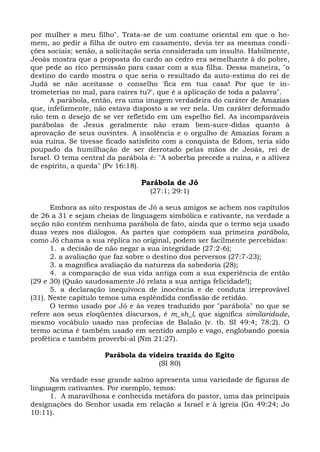 por mulher a meu filho". Trata-se de um costume oriental em que o ho-
mem, ao pedir a filha de outro em casamento, devia ter as mesmas condi-
ções sociais; senão, a solicitação seria considerada um insulto. Habilmente,
Jeoás mostra que a proposta do cardo ao cedro era semelhante à do pobre,
que pede ao rico permissão para casar com a sua filha. Dessa maneira, "o
destino do cardo mostra o que seria o resultado da auto-estima do rei de
Judá se não aceitasse o conselho 'fica em tua casa! Por que te in-
trometerias no mal, para caíres tu?', que é a aplicação de toda a palavra".
      A parábola, então, era uma imagem verdadeira do caráter de Amazias
que, infelizmente, não estava disposto a se ver nela. Um caráter deformado
não tem o desejo de se ver refletido em um espelho fiel. As incomparáveis
parábolas de Jesus geralmente não eram bem-suce-didas quanto à
aprovação de seus ouvintes. A insolência e o orgulho de Amazias foram a
sua ruína. Se tivesse ficado satisfeito com a conquista de Edom, teria sido
poupado da humilhação de ser derrotado pelas mãos de Jeoás, rei de
Israel. O tema central da parábola é: "A soberba precede a ruína, e a altivez
de espírito, a queda" (Pv 16:18).

                                Parábola de Jó
                                   (27:1; 29:1)

      Embora as oito respostas de Jó a seus amigos se achem nos capítulos
de 26 a 31 e sejam cheias de linguagem simbólica e cativante, na verdade a
seção não contém nenhuma parábola de fato, ainda que o termo seja usado
duas vezes nos diálogos. As partes que compõem sua primeira parábola,
como Jó chama a sua réplica no original, podem ser facilmente percebidas:
      1. a decisão de não negar a sua integridade (27:2-6);
      2. a avaliação que faz sobre o destino dos perversos (27:7-23);
      3. a magnífica avaliação da natureza da sabedoria (28);
      4. a comparação de sua vida antiga com a sua experiência de então
(29 e 30) (Quão saudosamente Jó relata a sua antiga felicidade!);
      5. a declaração inequívoca de inocência e de conduta irreprovável
(31). Neste capítulo temos uma esplêndida confissão de retidão.
      O termo usado por Jó e às vezes traduzido por "parábola" no que se
refere aos seus eloqüentes discursos, é m_sh_l, que significa similaridade,
mesmo vocábulo usado nas profecias de Balaão (v. tb. SI 49:4; 78:2). O
termo acima é também usado em sentido amplo e vago, englobando poesia
profética e também proverbi-al (Nm 21:27).

                      Parábola da videira trazida do Egito
                                     (Sl 80)

      Na verdade esse grande salmo apresenta uma variedade de figuras de
linguagem cativantes. Por exemplo, temos:
      1. A maravilhosa e conhecida metáfora do pastor, uma das principais
designações do Senhor usada em relação a Israel e à igreia (Gn 49:24; Jo
10:11).
 