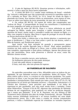2. O pão de lágrimas (SI 80:5). Quantas provas e tribulações, sofri-
mentos e lutas o povo de Deus havia suportado.
       3. A vinha (SI 80:8-11) é usada como emblema de Israel —símbolo
tão "natural e adequado que não surpreende encontrá-lo repetidas vezes no
AT e adotado no Novo" (Gn 49:22; Jo 15:1). Israel foi tirado do Egito e
plantado em Canaã. Sua sombra cobriu as montanhas, seus ramos os rios,
o que se refere aos limites da terra prometida, do mar até o rio Eufrates.
       4. Os cedros (SI 80:10). Os ramos da vinha são comparados aos
"cedros de Deus". A prosperidade de Israel era semelhante à exuberância
da mais magnífica de todas as árvores da floresta.
       5.0 javali da selva (SI 80:13). Essa é a única referência ao javali
selvagem na Bíblia, usada para ressaltar o poder devastador de certo
opressor de Israel, assim como o crocodilo é usado em relação ao Egito, e o
leão, com respeito à Assíria. Mas Deus é capaz de proteger os seus de todas
as forças destrutivas (SI 80:14-19).
       Visita esta vinha, a videira que a tua destra plantou, o sarmento que
para ti fortificaste [...] Seja a tua mão sobre o povo da tua destra, sobre o
filho do homem, que fortaleceste para ti.
       Aqui temos "um bom exemplo de quando o pensamento passa
naturalmente do sentido figurado para o literal". Esse salmo parabólico
termina em belo estilo ao dirigir-se a Deus, com o refrão alcançando seu
tom completo, expressando a mais plena confiança. Apesar das provas que
nos são permitidas, Deus sabe preservar e libertar os seus, como diz
Whittier nestes versos:

     De Deus o caminho escuro, sem tardança,
     Os brilhantes píncaros da alva pode alcançar.
     O mal não pode tolerar a esperança;
     O bem, esse sim, não tem pressa de esperar.

                       AS PARÁBOLAS DE SALOMÃO

      Os apócrifos concordam com o fato, difundido entre os judeus da an-
tigüidade, de que Salomão escreveu em parábolas. Sobre ele lemos: "Tua
alma cobriu toda a terra, e a enches-te com obscuras parábolas. Teu nome
penetrou as ilhas, e por tua paz foste amado. Por teus cânticos, provérbios,
parábolas e interpretações, foste amado por toda a terra" (Eco 47:15,17). Só
precisamos ler os livros que Salomão escreveu —Provérbios, Eclesiastes e O
Cântico dos Cânticos— para perceber que habilidade o rei tinha de
expressar-se por parábolas, que não eram senão ricas e variadas. Como
disse Habershon: "Graças à luz do NT, algumas das parábolas de Salomão
deixam de ser enigmáticas, pois podemos ver nelas as profecias daquele
que é maior que Salomão". O dr. R. K. Harrison, em seu History of Old
Testament times [História dos dias do Antigo Testamento] , diz que "Salomão
tinha enorme habilidade intelectual e se tornou lendário em uma idade
relativamente jovem. Ele é tido como o criador de muitas composições
poéticas, e tinha a habilidade especial de cristalizar os variados aspectos
 
