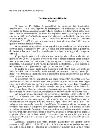 da vida em provérbios literários".


                            Parábola da inutilidade
                                     (Pv 26:7)

      O livro de Provérbios é inigualável no emprego das ilustrações
parabólicas. É um livro repleto de ilustrações, de metáforas e de figuras
extraídas de todos os aspectos da vida. O capítulo de Habershon sobre esse
fato é muito esclarecedor. No meio de algumas dessas jóias que a autora
enumera estão a Parábola da casa com alicerce e a Parábola da casa sem
alicerce (9:1; 24:3,27; v. 12:7; 14:1). Como nos lembram Mateus 7:24-29 e
ICoríntios 3:11-15! A casa aparentemente forte de um não é tão segura
quanto a tenda frágil de outro.
      A passagem sentenciosa sobre aqueles que recebem com desprezo o
convite para o banquete (Pv 1:24-27) deve ser comparada com a parábola
de Jesus sobre a recusa dos convidados para irem a um grande banquete
(Mt 22).
      O parágrafo sobre a humildade na presença da realeza e diante dos
grandes (Pv 25:6,7) é quase idêntico ao que o nosso Senhor disse-quanto
aos que cobiçam os melhores lugares quando deveriam procurar os
inferiores. Ao adaptar a exortação parabólica de Salomão, Jesus chama a
atenção para o seu próprio exemplo (Lc 14:10; Mt 20:26).
      O poder de um rei justo para dissipar o mal (20:8) pode ser posto ao
lado do efeito do reinado de Jesus quando se assentar em seu trono (Mt
25:31-46). Um justo olhar seu será o suficiente para emudecer os que estão
sem as vestes nupciais.
      O provérbio "O rei tem deleite no servo prudente" encontra eco nas
parábolas em que os servos mostram prudência pela fidelidade nos negó-
cios , pela diligência em servir e pela constância em vigiar. Em Provérbios
8:34, o próprio Senhor fala sobre aquele que vela, assim como Jesus fez
nos evangelhos: "Bem-aventurado o homem que me dá ouvidos, velando
diariamente às minhas portas, esperando às ombreiras da minha entrada".
      Ao referir-se ao caminho do perverso e mostrar como evitá-lo (Pv
4:20-27), Salomão usa uma linguagem semelhante àquela utilizada nas
parábolas de Jesus, nas quais este ensina aos seus discípulos que a
contaminação se origina não no alimento que entra pela boca, mas nas
palavras que saem do coração e dos lábios. "A importância de preservar o
coração com toda a diligência é o pensamento central da cadeia de sete
preceitos básicos de Salomão. Esses preceitos se dividem em dois grupos:
os três primeiros mostram como a Palavra alcança o coração pelos ouvidos
e pelos olhos; os outros quatro ensinam que o coração governa o
caminhar"."Não ensinou nosso Senhor que 'a boca fala do que está cheio o
coração?'"
      Ademais, Salomão usa uma grande quantidade de figuras sobre
semear e ceifar (Pv 11:18,24; 22:8; Ec 11:6), todas as quais podem ser pos-
tas lado a lado com a Parábola do semeador e também com a que Paulo
 