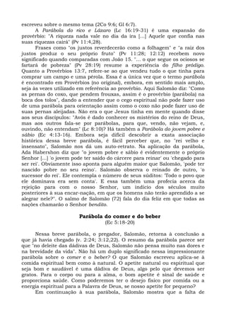 escreveu sobre o mesmo tema (2Co 9:6; Gl 6:7).
      A Parábola do rico e Lázaro (Lc 16:19-31) é uma expansão do
provérbio: "A riqueza nada vale no dia da ira [...] Aquele que confia nas
suas riquezas cairá" (Pv 11:4,28).
      Frases como "os justos reverdecerão como a folhagem" e "a raiz dos
justos produz o seu próprio fruto" (Pv 11:28; 12:12) recebem novo
significado quando comparadas com João 15. "... o que segue os ociosos se
fartará de pobreza" (Pv 28:19) resume a experiência do filho pródigo.
Quanto a Provérbios 13:7, refere-se ao que vendeu tudo o que tinha para
comprar um campo e uma pérola. Essa é a única vez que o termo parábola
é encontrado em Provérbios (no original), embora, em sentido mais amplo,
seja às vezes utilizado em referência ao provérbio. Aqui Salomão diz: "Como
as pernas do coxo, que pendem frouxas, assim é o provérbio (parábola) na
boca dos tolos", dando a entender que o cego espiritual não pode fazer uso
de uma parábola para orientação assim como o coxo não pode fazer uso de
suas pernas aleijadas. Não era o que Jesus tinha em mente quando disse
aos seus discípulos: "Avós é dado conhecer os mistérios do reino de Deus,
mas aos outros fala-se por parábolas, para que, vendo, não vejam, e,
ouvindo, não entendam" (Lc 8:10)? Há também a Parábola do jovem pobre e
sábio (Ec 4:13-16). Embora seja difícil descobrir a exata associação
histórica dessa breve parábola, é fácil perceber que, no "rei velho e
insensato", Salomão nos dá um auto-retrato. Na aplicação da parábola,
Ada Habershon diz que "o jovem pobre e sábio é evidentemente o próprio
Senhor [...] 'o jovem pode ter saído do cárcere para reinar' ou 'chegado para
ser rei'. Obviamente isso aponta para alguém maior que Salomão, 'pode ter
nascido pobre no seu reino'. Salomão observa o reinado de outro, 'o
sucessor do rei'. Ele contempla o número de seus súditos: 'Todo o povo que
ele dominava era sem conta'. E essa também uma profecia acerca da
rejeição para com o nosso Senhor, um indício dos séculos muito
posteriores à sua encar-nação, em que os homens não terão aprendido a se
alegrar nele?". O salmo de Salomão (72) fala do dia feliz em que todas as
nações chamarão o Senhor bendito.

                        Parábola do comer e do beber
                                   (Ec 5:18-20)

      Nessa breve parábola, o pregador, Salomão, retorna à conclusão a
que já havia chegado (v. 2:24; 3:12,22). O resumo da parábola parece ser
que "no deleite das dádivas de Deus, Salomão não pensa muito nas dores e
na brevidade da vida". Não há um duplo significado nessa impressionante
parábola sobre o comer e o beber? O que Salomão escreveu aplica-se à
comida espiritual bem como à natural. O apetite natural ou espiritual que
seja bom e saudável é uma dádiva de Deus, algo pelo que devemos ser
gratos. Para o corpo ou para a alma, o bom apetite é sinal de saúde e
proporciona saúde. Como poderemos ter o desejo físico por comida ou a
energia espiritual para a Palavra de Deus, se nosso apetite for pequeno?
      Em continuação à sua parábola, Salomão mostra que a falta de
 