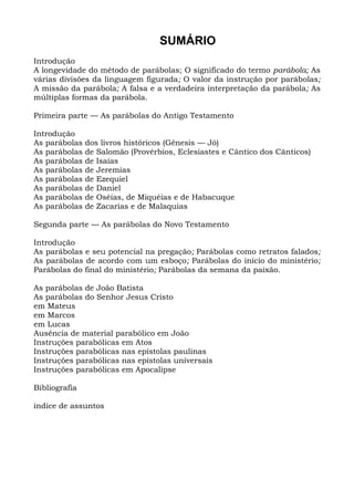 SUMÁRIO
Introdução
A longevidade do método de parábolas; O significado do termo parábola; As
várias divisões da linguagem figurada; O valor da instrução por parábolas;
A missão da parábola; A falsa e a verdadeira interpretação da parábola; As
múltiplas formas da parábola.

Primeira parte — As parábolas do Antigo Testamento

Introdução
As parábolas   dos livros históricos (Gênesis — Jó)
As parábolas   de Salomão (Provérbios, Eclesiastes e Cântico dos Cânticos)
As parábolas   de Isaías
As parábolas   de Jeremias
As parábolas   de Ezequiel
As parábolas   de Daniel
As parábolas   de Oséias, de Miquéias e de Habacuque
As parábolas   de Zacarias e de Malaquias

Segunda parte — As parábolas do Novo Testamento

Introdução
As parábolas e seu potencial na pregação; Parábolas como retratos falados;
As parábolas de acordo com um esboço; Parábolas do início do ministério;
Parábolas do final do ministério; Parábolas da semana da paixão.

As parábolas de João Batista
As parábolas do Senhor Jesus Cristo
em Mateus
em Marcos
em Lucas
Ausência de material parabólico em João
Instruções parabólicas em Atos
Instruções parabólicas nas epístolas paulinas
Instruções parabólicas nas epístolas universais
Instruções parabólicas em Apocalipse

Bibliografia

índice de assuntos
 